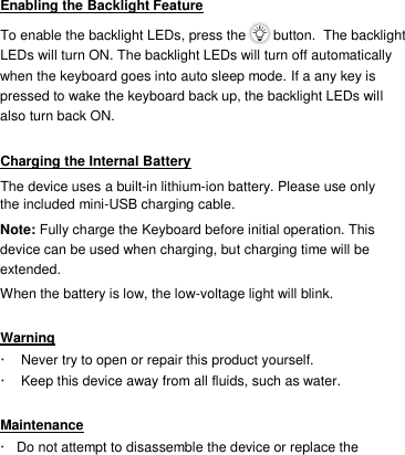 Enabling the Backlight Feature  To enable the backlight LEDs, press the   button.  The backlight LEDs will turn ON. The backlight LEDs will turn off automatically when the keyboard goes into auto sleep mode. If a any key is pressed to wake the keyboard back up, the backlight LEDs will also turn back ON.   Charging the Internal Battery  The device uses a built-in lithium-ion battery. Please use only the included mini-USB charging cable.  Note: Fully charge the Keyboard before initial operation. This device can be used when charging, but charging time will be extended.  When the battery is low, the low-voltage light will blink.  Warning  ·  Never try to open or repair this product yourself.   ·  Keep this device away from all fluids, such as water.   Maintenance  ·   Do not attempt to disassemble the device or replace the 