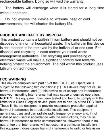 rechargeable battery. Doing so will void the warranty.  ·  The  battery  will  discharge  when  it  is  stored  for  a  long  time without operation.   ·  Do  not  expose  the  device  to  extreme  heat  or  cold environments; this will shorten the battery life.   PRODUCT AND BATTERY DISPOSAL  This product contains a built-in lithium battery and should not be disposed of in normal household waste. The battery in this device is not intended to be removed by the individual or end user. For disposal and recycling, please contact your local waste management authorities. The recycling and processing of electronic waste will make a significant contribution towards helping protect the environment. The cell within this product uses Lithium Ion technology.  FCC WARNING This device complies with part 15 of the FCC Rules. Operation is subject to the following two conditions: (1) This device may not cause harmful interference, and (2) this device must accept any interference received, including interference that may cause undesired operation. NOTE 1: This equipment has been tested and found to comply with the limits for a Class C digital device, pursuant to part 15 of the FCC Rules. These limits are designed to provide reasonable protection against harmful interference in a residential installation. This equipment generates, uses and can radiate radio frequency energy and, if not installed and used in accordance with the instructions, may cause harmful interference to radio communications. However, there is no guarantee that interference will not occur in a particular installation. If this equipment does cause harmful interference to radio or television 