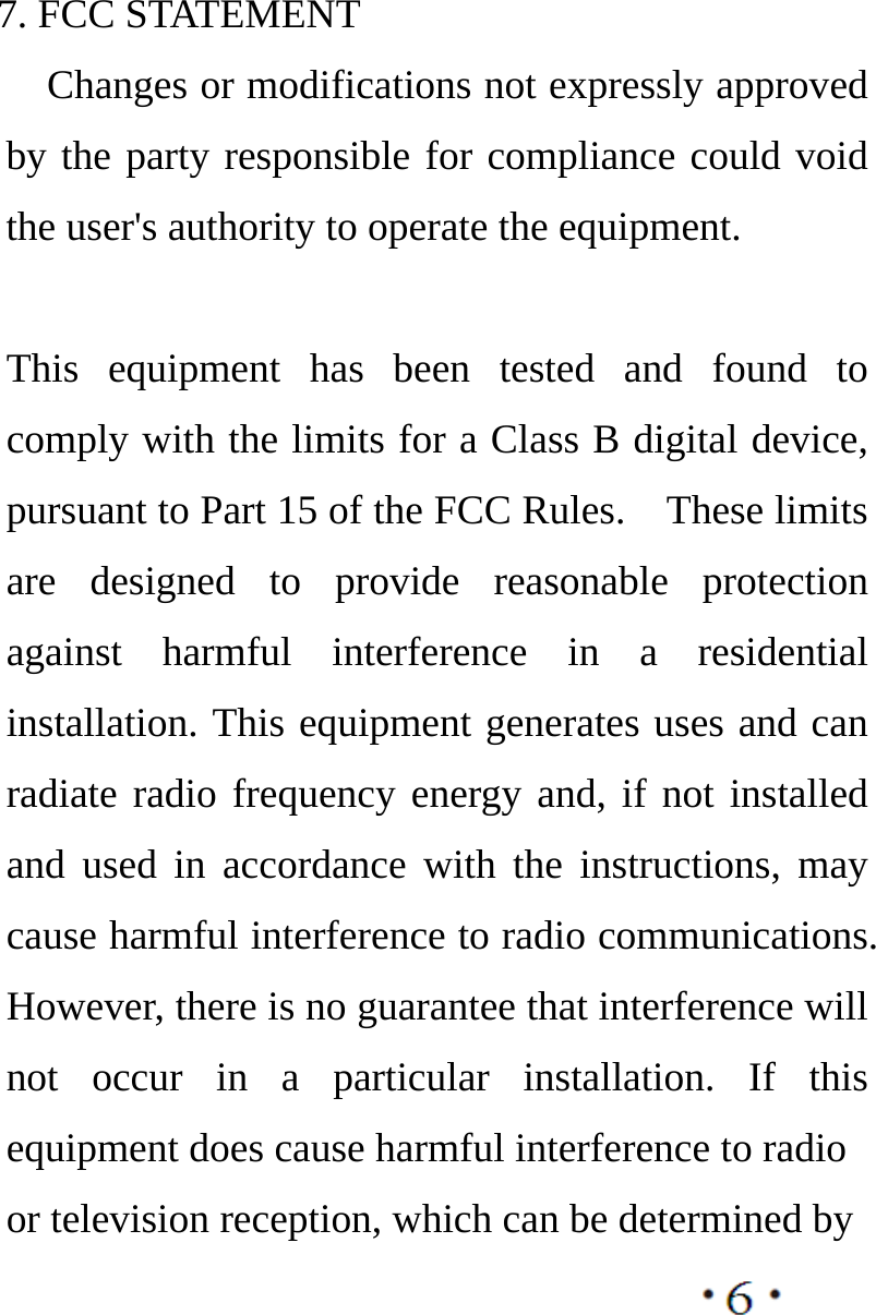       7. FCC STATEMENT       Changes or modifications not expressly approved by the party responsible for compliance could void the user&apos;s authority to operate the equipment.    This equipment has been tested and found to comply with the limits for a Class B digital device, pursuant to Part 15 of the FCC Rules.    These limits are designed to provide reasonable protection against harmful interference in a residential installation. This equipment generates uses and can radiate radio frequency energy and, if not installed and used in accordance with the instructions, may cause harmful interference to radio communications. However, there is no guarantee that interference will not occur in a particular installation. If this equipment does cause harmful interference to radio or television reception, which can be determined by   