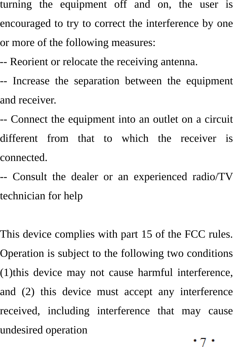  turning the equipment off and on, the user is encouraged to try to correct the interference by one or more of the following measures: -- Reorient or relocate the receiving antenna.   -- Increase the separation between the equipment and receiver.   -- Connect the equipment into an outlet on a circuit different from that to which the receiver is connected.  -- Consult the dealer or an experienced radio/TV technician for help  This device complies with part 15 of the FCC rules. Operation is subject to the following two conditions (1)this device may not cause harmful interference, and (2) this device must accept any interference received, including interference that may cause undesired operation   