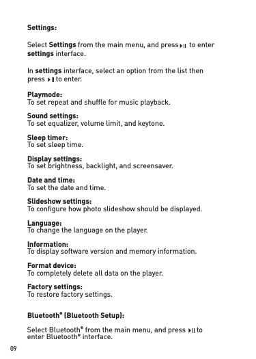 Settings:Select Settings from the main menu, and press    to enter settings interface. In settings interface, select an option from the list thenpress    to enter.Playmode:To set repeat and shufﬂ e for music playback.Sound settings:To set equalizer, volume limit, and keytone.Sleep timer:To set sleep time.Display settings:To set brightness, backlight, and screensaver.Date and time:To set the date and time.Slideshow settings:To conﬁ gure how photo slideshow should be displayed. Language:To change the language on the player.Information:To display software version and memory information.Format device:To completely delete all data on the player.Factory settings:To restore factory settings.Bluetooth® (Bluetooth Setup):Select Bluetooth® from the main menu, and press    toenter Bluetooth® interface. from the main menu, and press    to from the main menu, and press    to from the main menu, and press    to from the main menu, and press    to from the main menu, and press    to09