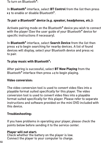 To turn on Bluetooth®:In Bluetooth® interface, select BT Control from the list then press    to enable or disable Bluetooth®.To pair a Bluetooth® device (e.g. speaker, headphones, etc.):Activate pairing mode on the Bluetooth® device you wish to connect with the player (See the user guide of your Bluetooth® device for speciﬁ c instructions if necessary).In Bluetooth® interface, select Search Device from the list then press    to begin searching for nearby devices. A list of found devices will display, select your Bluetooth device and press    to pair.To play music with Bluetooth®:After pairing is successful, select BT Now Playing from the Bluetooth® interface then press    to begin playing.Video conversion:The video conversion tool is used to convert video ﬁ les into a playable format suited speciﬁ cally for this player. The video conversion tool is used to convert video ﬁ les into a playable format suited speciﬁ cally for this player. Please refer to separate instructions and software provided on the mini DVD included with this device.Troubleshooting:If you have problems in operating your player, please check the points below before sending it to the service center.Player will not start:Check whether the battery on the player is low.Connect the player to your computer to charge.     to enable or disable Bluetooth   to enable or disable Bluetooth   to enable or disable Bluetoothpress    to begin searching for nearby devices. A list of found press    to begin searching for nearby devices. A list of found press    to begin searching for nearby devices. A list of found devices will display, select your Bluetooth device and press    devices will display, select your Bluetooth device and press    devices will display, select your Bluetooth device and press     interface then press    to begin playing. interface then press    to begin playing. interface then press    to begin playing.10