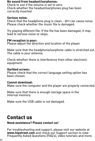 No sound from headset/earphones: Check to see if the volume is set to zero. Check whether the headset/earphones plug has been correctly insertedSerious noise: Check that the headphone plug is clean - dirt can cause noise.Please check whether the music ﬁle is damaged. Try playing different ﬁle. If the ﬁle has been damaged, it may lead to serious noise or skips. FM reception is poor: Please adjust the direction and location of the player. Make sure that the headphone/earphone cable is stretched out. The cable is your antenna.Check whether there is interference from other electronic equipment. Garbled screen: Please check that the correct language setting option has been chosen.Cannot download: Make sure the computer and the player are properly connected.Make sure that there is enough storage space in the internal memory.Make sure the USB cable is not damaged.Contact usNeed assistance? Please contact us!For troubleshooting and support, please visit our website at www.hipstreet.com and check our Support section to view Frequently Asked Questions (FAQ’s), video tutorials and more.11