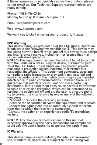 If these resources do not quickly resolve the problem, please call or email us. Our Technical Support representatives are ready to help.  Phone: 1-888-456-2426Monday to Friday: 8:30am – 5:00pm ESTEmail: support@hipstreet.comWeb: www.hipstreet.comWe want you to start enjoying your product right away!FCC WarningThis device complies with part 15 of the FCC Rules. Operation is subject to the following two conditions: (1) This device may not cause harmful interference, and (2) this device must accept any interference received, including interference that may cause undesired operation.NOTE 1: This equipment has been tested and found to comply with the limits for a Class B digital device, pursuant to part 15 of the FCC Rules. These limits are designed to provide reasonable protection against harmful interference in a residential installation. This equipment generates, uses and can radiate radio frequency energy and, if not installed and used in accordance with the instructions, may cause harmful interference to radio communications. However, there is no guarantee that interference will not occur in a particular installation. If this equipment does cause harmful interference to radio or television reception, which can be determined by turning the equipment off and on, the user is encouraged to try to correct the interference by one or more of the following measures:-Reorient or relocate the receiving antenna.-Increase the separation between the equipment and receiver.-Connect the equipment into an outlet on a circuit different from that to which the receiver is connected.-Consult the dealer or an experienced radio/TV technician for help.NOTE 2: Any changes or modiﬁcations to this unit not expressly approved by the party responsible for compliance could void the user’s authority to operate the equipment.IC WarningThis device complies with Industry Canada license-exempt RSS standard(s). Operation is subject to the following two 12
