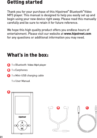 ACBGetting startedWhat’s in the box:Thank you for your purchase of this Hipstreet® Bluetooth® Video MP3 player. This manual is designed to help you easily set up and begin using your new device right away. Please read this manually carefully and be sure to retain it for future reference. We hope this high quality product offers you endless hours of entertainment. Please visit our website at www.hipstreet.com for any questions or additional information you may need.  1 x BluetoothABBC1 x Earphones1 x Mini-USB charging cable1 x User Manual01Video Mp4 player