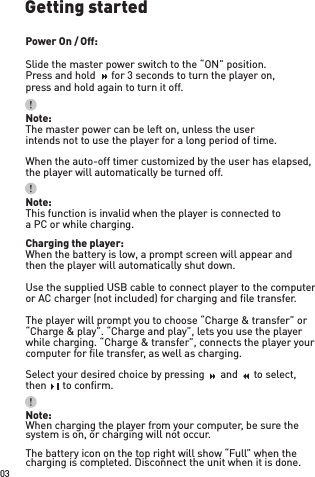 Getting startedPower On / Off:Slide the master power switch to the “ON” position.Press and hold    for 3 seconds to turn the player on,press and hold again to turn it off. Note:The master power can be left on, unless the userintends not to use the player for a long period of time.Note:This function is invalid when the player is connected toa PC or while charging.Note:When charging the player from your computer, be sure the system is on, or charging will not occur.The battery icon on the top right will show “Full” when the charging is completed. Disconnect the unit when it is done.Charging the player:When the battery is low, a prompt screen will appear andthen the player will automatically shut down. Use the supplied USB cable to connect player to the computeror AC charger (not included) for charging and ﬁ le transfer.The player will prompt you to choose “Charge &amp; transfer” or “Charge &amp; play”. “Charge and play”, lets you use the player while charging. “Charge &amp; transfer”, connects the player your computer for ﬁ le transfer, as well as charging.Select your desired choice by pressing    and    to select,then      to conﬁ rm.When the auto-off timer customized by the user has elapsed,the player will automatically be turned off. 03Press and hold    for 3 seconds to turn the player on,Press and hold    for 3 seconds to turn the player on,Press and hold    for 3 seconds to turn the player on,Press and hold    for 3 seconds to turn the player on,Press and hold    for 3 seconds to turn the player on,Select your desired choice by pressing    and    to select,Select your desired choice by pressing    and    to select,Select your desired choice by pressing    and    to select,Select your desired choice by pressing    and    to select,Select your desired choice by pressing    and    to select,Select your desired choice by pressing    and    to select,Select your desired choice by pressing    and    to select,Select your desired choice by pressing    and    to select,Select your desired choice by pressing    and    to select,Select your desired choice by pressing    and    to select,then      to conﬁ rm.then      to conﬁ rm.then      to conﬁ rm.