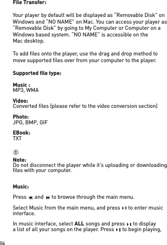 File Transfer:Your player by default will be displayed as “Removable Disk” on Windows and “NO NAME” on Mac. You can access your player as “Removable Disk” by going to My Computer or Computer on a Windows based system. “NO NAME” is accessible on theMac desktop.To add ﬁ les onto the player, use the drag and drop method to move supported ﬁ les over from your computer to the player.Supported ﬁ le type:Music :MP3, WMAVideo:Converted ﬁ les (please refer to the video conversion section)Photo:JPG, BMP, GIFEBook:TXTNote:Do not disconnect the player while it’s uploading or downloading ﬁ les with your computer.Music: Press    and    to browse through the main menu.Select Music from the main menu, and press    to enter music interface.In music interface, select ALL songs and press    to displaya list of all your songs on the player. Press    to begin playing, 04Press    and    to browse through the main menu.Press    and    to browse through the main menu.Press    and    to browse through the main menu.Press    and    to browse through the main menu.Press    and    to browse through the main menu.Press    and    to browse through the main menu.Press    and    to browse through the main menu.Press    and    to browse through the main menu.Press    and    to browse through the main menu.Press    and    to browse through the main menu.Select Music from the main menu, and press    to enter music Select Music from the main menu, and press    to enter music Select Music from the main menu, and press    to enter music  songs and press    to display songs and press    to display songs and press    to displaya list of all your songs on the player. Press    to begin playing, a list of all your songs on the player. Press    to begin playing, a list of all your songs on the player. Press    to begin playing, 
