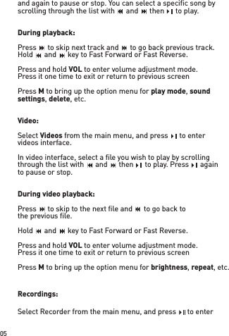 05and again to pause or stop. You can select a speciﬁ c song by scrolling through the list with    and    then    to play.During playback:Press    to skip next track and    to go back previous track.Hold    and    key to Fast Forward or Fast Reverse.Press and hold VOL to enter volume adjustment mode.Press it one time to exit or return to previous screenPress M to bring up the option menu for play mode, sound settings, delete, etc.Video: Select Videos from the main menu, and press    to entervideos interface. In video interface, select a ﬁ le you wish to play by scrolling through the list with    and    then    to play. Press    againto pause or stop.During video playback:Press    to skip to the next ﬁ le and    to go back tothe previous ﬁ le.Hold    and    key to Fast Forward or Fast Reverse.Press and hold VOL to enter volume adjustment mode.Press it one time to exit or return to previous screenPress M to bring up the option menu for brightness, repeat, etc.Recordings:Select Recorder from the main menu, and press    to enter scrolling through the list with    and    then    to play.scrolling through the list with    and    then    to play.scrolling through the list with    and    then    to play.scrolling through the list with    and    then    to play.scrolling through the list with    and    then    to play.Press    to skip next track and    to go back previous track.Press    to skip next track and    to go back previous track.Press    to skip next track and    to go back previous track.Press    to skip next track and    to go back previous track.Press    to skip next track and    to go back previous track.Press    to skip next track and    to go back previous track.Press    to skip next track and    to go back previous track.Press    to skip next track and    to go back previous track.Press    to skip next track and    to go back previous track.Press    to skip next track and    to go back previous track.Hold    and    key to Fast Forward or Fast Reverse.Hold    and    key to Fast Forward or Fast Reverse.Hold    and    key to Fast Forward or Fast Reverse.Hold    and    key to Fast Forward or Fast Reverse.Hold    and    key to Fast Forward or Fast Reverse.through the list with    and    then    to play. Press    againthrough the list with    and    then    to play. Press    againthrough the list with    and    then    to play. Press    againthrough the list with    and    then    to play. Press    againthrough the list with    and    then    to play. Press    againthrough the list with    and    then    to play. Press    againthrough the list with    and    then    to play. Press    againthrough the list with    and    then    to play. Press    againthrough the list with    and    then    to play. Press    againthrough the list with    and    then    to play. Press    againPress    to skip to the next ﬁ le and    to go back toPress    to skip to the next ﬁ le and    to go back toPress    to skip to the next ﬁ le and    to go back toPress    to skip to the next ﬁ le and    to go back toPress    to skip to the next ﬁ le and    to go back toPress    to skip to the next ﬁ le and    to go back toPress    to skip to the next ﬁ le and    to go back toPress    to skip to the next ﬁ le and    to go back toPress    to skip to the next ﬁ le and    to go back toPress    to skip to the next ﬁ le and    to go back toHold    and    key to Fast Forward or Fast Reverse.Hold    and    key to Fast Forward or Fast Reverse.Hold    and    key to Fast Forward or Fast Reverse.Hold    and    key to Fast Forward or Fast Reverse.Hold    and    key to Fast Forward or Fast Reverse.Hold    and    key to Fast Forward or Fast Reverse.Hold    and    key to Fast Forward or Fast Reverse.Hold    and    key to Fast Forward or Fast Reverse.Hold    and    key to Fast Forward or Fast Reverse.Hold    and    key to Fast Forward or Fast Reverse.Hold    and    key to Fast Forward or Fast Reverse.Hold    and    key to Fast Forward or Fast Reverse.Hold    and    key to Fast Forward or Fast Reverse.Hold    and    key to Fast Forward or Fast Reverse.Hold    and    key to Fast Forward or Fast Reverse.scrolling through the list with    and    then    to play.scrolling through the list with    and    then    to play.scrolling through the list with    and    then    to play.scrolling through the list with    and    then    to play.scrolling through the list with    and    then    to play.scrolling through the list with    and    then    to play.scrolling through the list with    and    then    to play.scrolling through the list with    and    then    to play. from the main menu, and press    to enter from the main menu, and press    to enter from the main menu, and press    to enterthrough the list with    and    then    to play. Press    againthrough the list with    and    then    to play. Press    againthrough the list with    and    then    to play. Press    againSelect Recorder from the main menu, and press    to enter Select Recorder from the main menu, and press    to enter Select Recorder from the main menu, and press    to enter through the list with    and    then    to play. Press    againthrough the list with    and    then    to play. Press    againthrough the list with    and    then    to play. Press    again