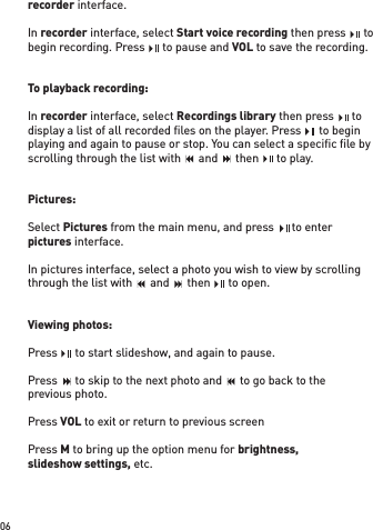 06recorder interface. In recorder interface, select Start voice recording then press    to begin recording. Press    to pause and VOL to save the recording.To playback recording:In recorder interface, select Recordings library then press    to display a list of all recorded ﬁ les on the player. Press    to begin playing and again to pause or stop. You can select a speciﬁ c ﬁ le by scrolling through the list with    and    then    to play.Pictures: Select Pictures from the main menu, and press    to enterpictures interface. In pictures interface, select a photo you wish to view by scrolling through the list with    and    then    to open.Viewing photos:Press    to start slideshow, and again to pause.Press    to skip to the next photo and    to go back to theprevious photo.Press VOL to exit or return to previous screenPress M to bring up the option menu for brightness,slideshow settings, etc.