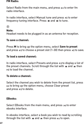 FM Radio:Select Radio from the main menu, and press    to enter fmradio interface. In radio interface, select Manual tune and press    to enter frequency tuning interface. Press    and    to tune.Note:Headset needs to be plugged in as an antenna for reception. To save a channel:Press M to bring up the option menu, select Save to presetand press    to choose a preset slot (1-30) then press    to save.To load a saved channel:In radio interface, select Presets and press    to display a list of the preset channels. Scroll through the list with    and    then    to load the channel.To delete a channel:Select the channel you wish to delete from the preset list, press    to bring up the option menu, choose Clear presetand press    to delete.EBooks: Select EBooks from the main menu, and press    to enterebooks interface. In ebooks interface, select a book you wish to read by scrolling through the list with    and    then press    to open.07Select Radio from the main menu, and press    to enter fmSelect Radio from the main menu, and press    to enter fmSelect Radio from the main menu, and press    to enter fmIn radio interface, select Manual tune and press    to enter In radio interface, select Manual tune and press    to enter In radio interface, select Manual tune and press    to enter and press    to choose a preset slot (1-30) then press    to save.and press    to choose a preset slot (1-30) then press    to save.and press    to choose a preset slot (1-30) then press    to save.and press    to choose a preset slot (1-30) then press    to save.and press    to choose a preset slot (1-30) then press    to save.and press    to choose a preset slot (1-30) then press    to save.In radio interface, select Presets and press    to display a list of In radio interface, select Presets and press    to display a list of In radio interface, select Presets and press    to display a list of    to load the channel.   to load the channel.   to load the channel.   to bring up the option menu, choose Clear preset   to bring up the option menu, choose Clear preset   to bring up the option menu, choose Clear presetand press    to delete.and press    to delete.and press    to delete.through the list with    and    then press    to open.through the list with    and    then press    to open.through the list with    and    then press    to open.Select EBooks from the main menu, and press    to enterSelect EBooks from the main menu, and press    to enterSelect EBooks from the main menu, and press    to enterfrequency tuning interface. Press    and    to tune.frequency tuning interface. Press    and    to tune.frequency tuning interface. Press    and    to tune.frequency tuning interface. Press    and    to tune.frequency tuning interface. Press    and    to tune.through the list with    and    then press    to open.through the list with    and    then press    to open.through the list with    and    then press    to open.through the list with    and    then press    to open.through the list with    and    then press    to open.through the list with    and    then press    to open.through the list with    and    then press    to open.through the list with    and    then press    to open.through the list with    and    then press    to open.through the list with    and    then press    to open.the preset channels. Scroll through the list with    and    then the preset channels. Scroll through the list with    and    then the preset channels. Scroll through the list with    and    then the preset channels. Scroll through the list with    and    then the preset channels. Scroll through the list with    and    then the preset channels. Scroll through the list with    and    then the preset channels. Scroll through the list with    and    then the preset channels. Scroll through the list with    and    then the preset channels. Scroll through the list with    and    then the preset channels. Scroll through the list with    and    then frequency tuning interface. Press    and    to tune.frequency tuning interface. Press    and    to tune.frequency tuning interface. Press    and    to tune.frequency tuning interface. Press    and    to tune.frequency tuning interface. Press    and    to tune.