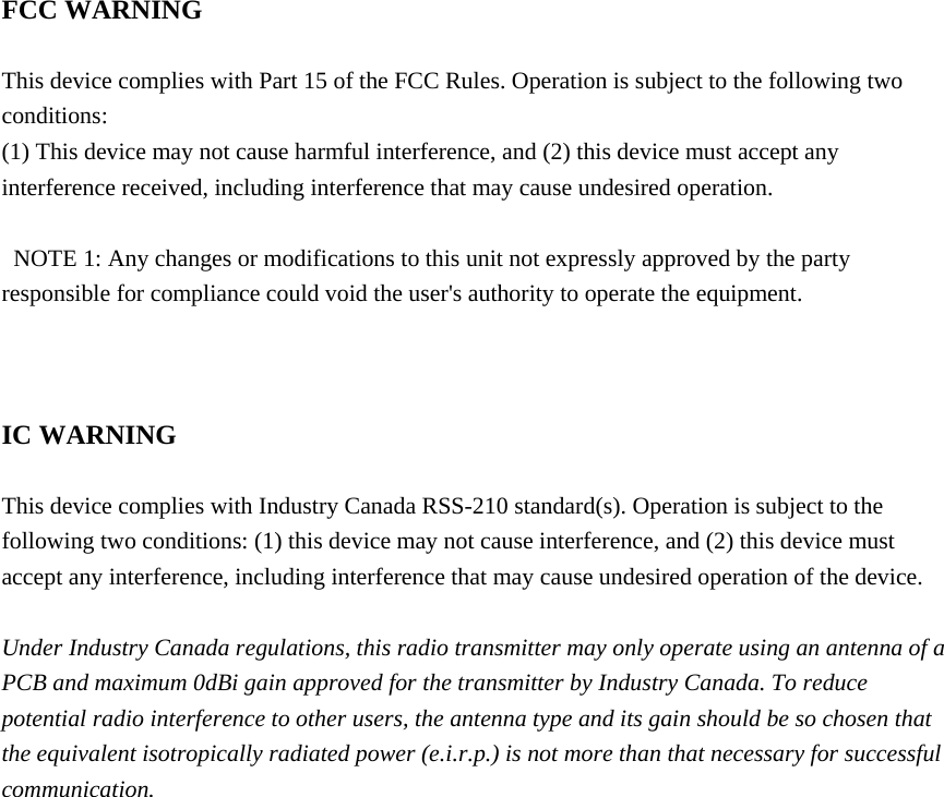  FCC WARNING  This device complies with Part 15 of the FCC Rules. Operation is subject to the following two conditions: (1) This device may not cause harmful interference, and (2) this device must accept any interference received, including interference that may cause undesired operation.    NOTE 1: Any changes or modifications to this unit not expressly approved by the party responsible for compliance could void the user&apos;s authority to operate the equipment.    IC WARNING  This device complies with Industry Canada RSS-210 standard(s). Operation is subject to the following two conditions: (1) this device may not cause interference, and (2) this device must accept any interference, including interference that may cause undesired operation of the device.  Under Industry Canada regulations, this radio transmitter may only operate using an antenna of a PCB and maximum 0dBi gain approved for the transmitter by Industry Canada. To reduce potential radio interference to other users, the antenna type and its gain should be so chosen that the equivalent isotropically radiated power (e.i.r.p.) is not more than that necessary for successful communication.   