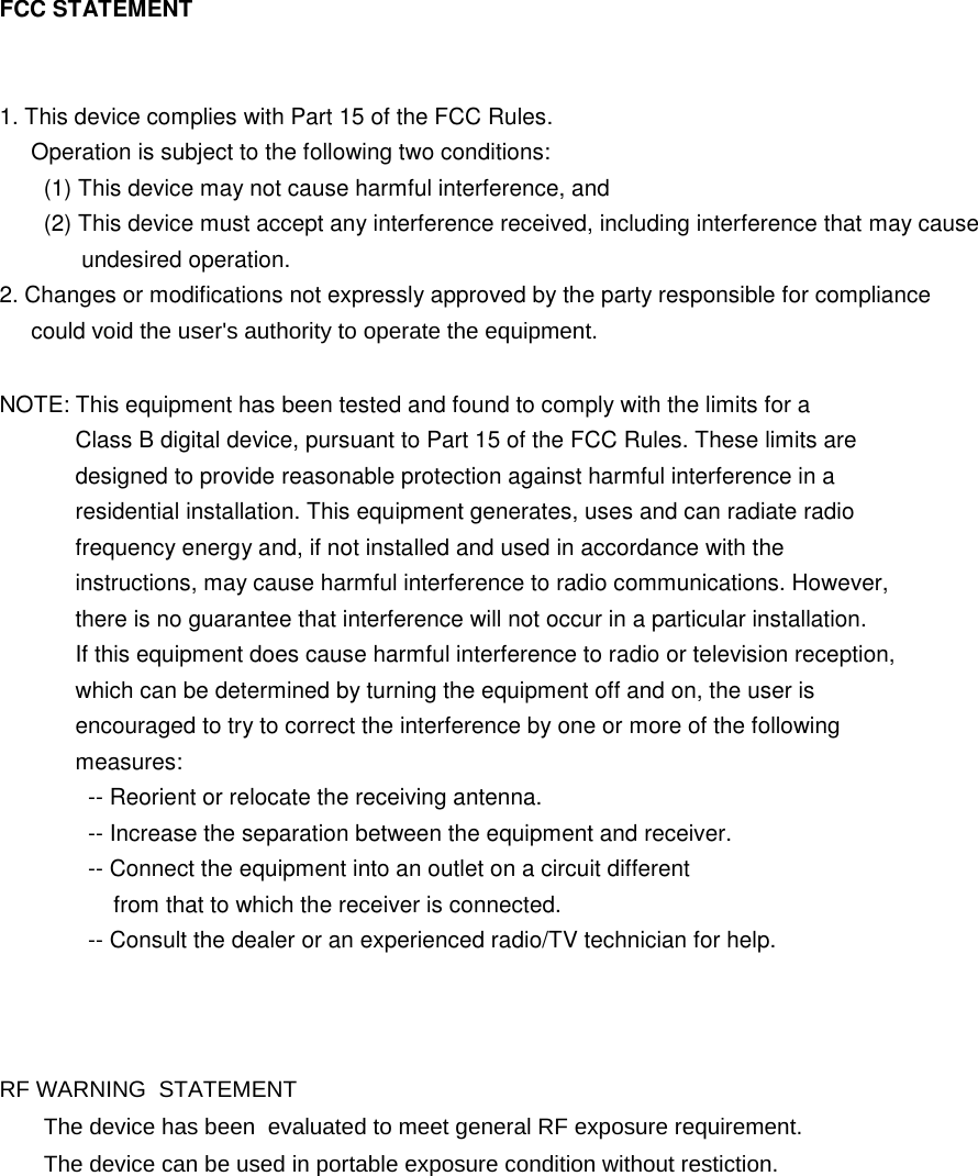FCC STATEMENT   1. This device complies with Part 15 of the FCC Rules.      Operation is subject to the following two conditions:        (1) This device may not cause harmful interference, and        (2) This device must accept any interference received, including interference that may cause              undesired operation. 2. Changes or modifications not expressly approved by the party responsible for compliance      could void the user&apos;s authority to operate the equipment.  NOTE: This equipment has been tested and found to comply with the limits for a             Class B digital device, pursuant to Part 15 of the FCC Rules. These limits are             designed to provide reasonable protection against harmful interference in a             residential installation. This equipment generates, uses and can radiate radio             frequency energy and, if not installed and used in accordance with the             instructions, may cause harmful interference to radio communications. However,             there is no guarantee that interference will not occur in a particular installation.             If this equipment does cause harmful interference to radio or television reception,             which can be determined by turning the equipment off and on, the user is             encouraged to try to correct the interference by one or more of the following             measures:               -- Reorient or relocate the receiving antenna.               -- Increase the separation between the equipment and receiver.               -- Connect the equipment into an outlet on a circuit different                   from that to which the receiver is connected.               -- Consult the dealer or an experienced radio/TV technician for help.    RF WARNING  STATEMENT        The device has been  evaluated to meet general RF exposure requirement.       The device can be used in portable exposure condition without restiction.  