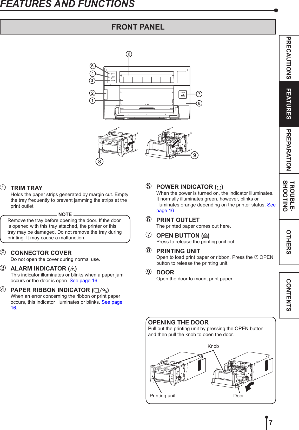 7OTHERSPRECAUTIONS FEATURES PREPARATION TROUBLE-SHOOTING CONTENTSFEATURES AND FUNCTIONSFRONT PANEL  TRIM TRAYHolds the paper strips generated by margin cut. Empty the tray frequently to prevent jamming the strips at the print outlet.NOTERemove the tray before opening the door. If the door is opened with this tray attached, the printer or this tray may be damaged. Do not remove the tray during printing. It may cause a malfunction.  CONNECTOR COVERDo not open the cover during normal use.  ALARM INDICATOR ( )This indicator illuminates or blinks when a paper jam occurs or the door is open. See page 16.  PAPER RIBBON INDICATOR ( )When an error concerning the ribbon or print paper occurs, this indicator illuminates or blinks. See page 16.15342678  POWER INDICATOR ( )When the power is turned on, the indicator illuminates. It normally illuminates green, however, blinks or illuminates orange depending on the printer status. See page 16.  PRINT OUTLETThe printed paper comes out here.  OPEN BUTTON ( )Press to release the printing unit out.  PRINTING UNITOpen to load print paper or ribbon. Press the   OPEN button to release the printing unit.   DOOROpen the door to mount print paper.89OPENING THE DOORPull out the printing unit by pressing the OPEN button and then pull the knob to open the door.Printing unit DoorKnob