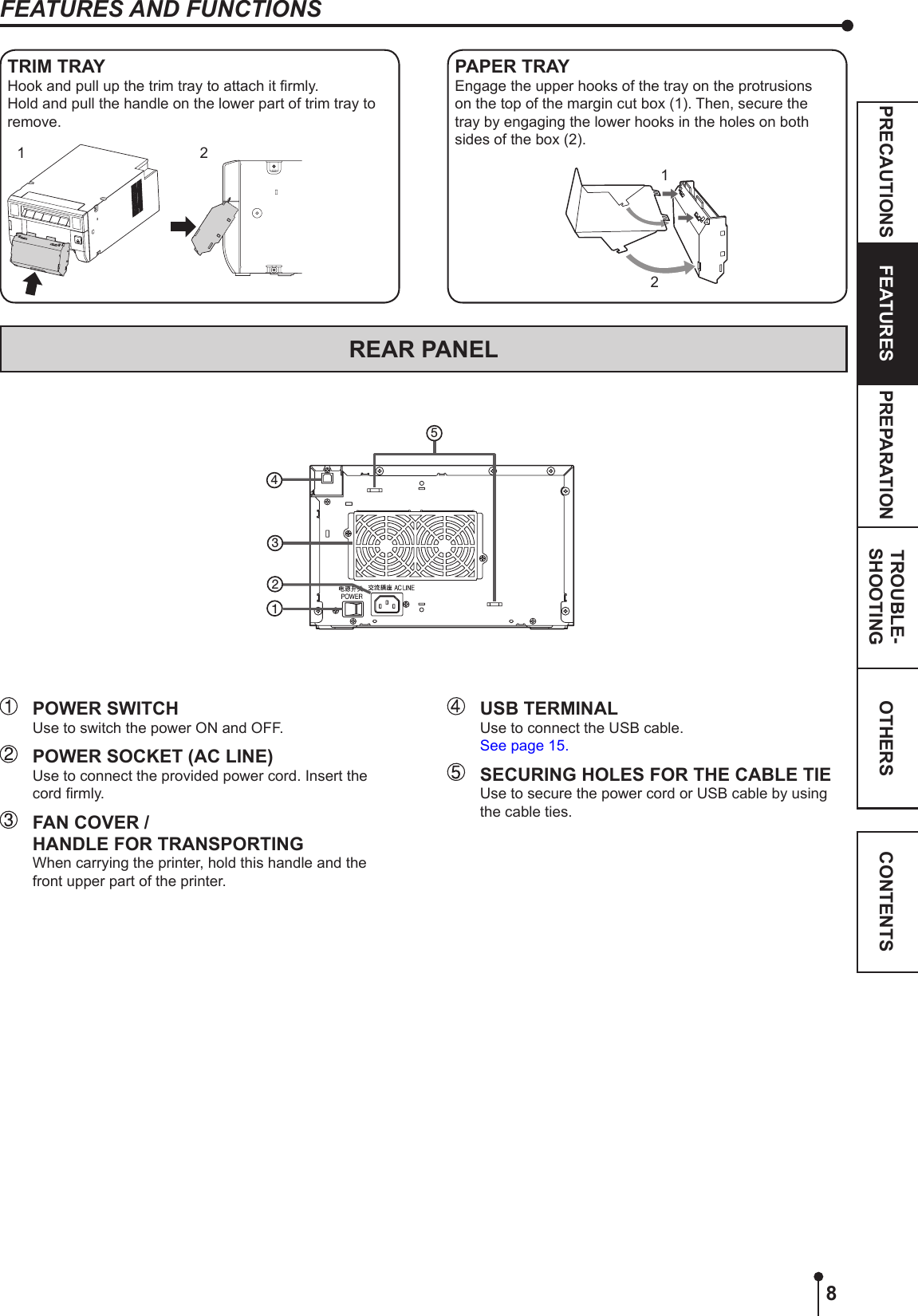 8OTHERSPRECAUTIONS FEATURES PREPARATION TROUBLE-SHOOTING CONTENTS  POWER SWITCHUse to switch the power ON and OFF.  POWER SOCKET (AC LINE)Use to connect the provided power cord. Insert the cord rmly.  FAN COVER /   HANDLE FOR TRANSPORTING When carrying the printer, hold this handle and the front upper part of the printer.REAR PANELFEATURES AND FUNCTIONS  USB TERMINALUse to connect the USB cable.See page 15.  SECURING HOLES FOR THE CABLE TIEUse to secure the power cord or USB cable by using the cable ties.42135PAPER TRAYEngage the upper hooks of the tray on the protrusions on the top of the margin cut box (1). Then, secure the tray by engaging the lower hooks in the holes on both sides of the box (2).12TRIM TRAYHook and pull up the trim tray to attach it rmly.Hold and pull the handle on the lower part of trim tray to remove.1 2