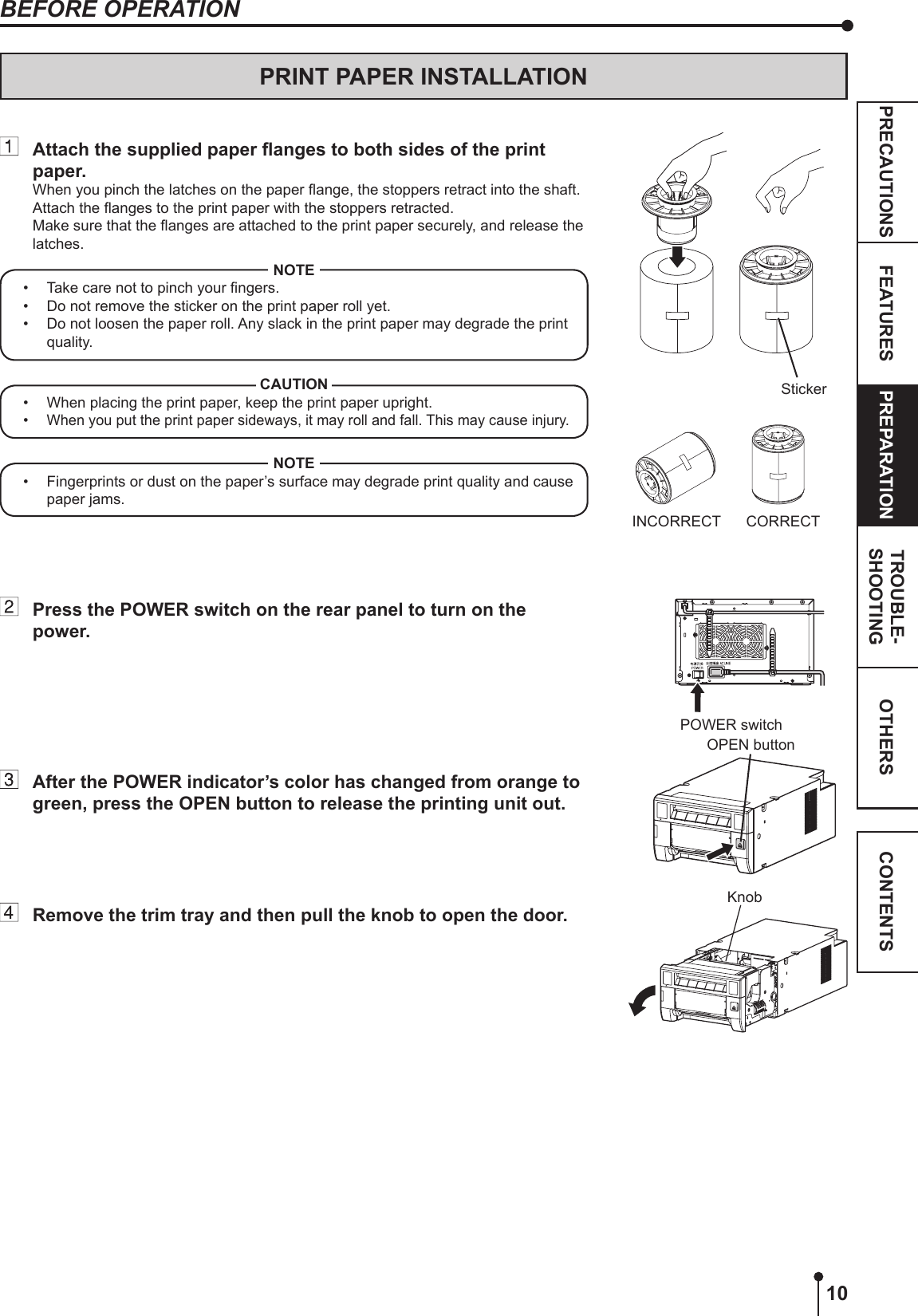 10OTHERSPRECAUTIONS FEATURES PREPARATION TROUBLE-SHOOTING CONTENTSPRINT PAPER INSTALLATION Attachthesuppliedpaperangestobothsidesoftheprintpaper.When you pinch the latches on the paper ange, the stoppers retract into the shaft. Attach the anges to the print paper with the stoppers retracted. Make sure that the anges are attached to the print paper securely, and release the latches.NOTE•  Take care not to pinch your ngers.•  Do not remove the sticker on the print paper roll yet.•  Do not loosen the paper roll. Any slack in the print paper may degrade the print quality.CAUTION•  When placing the print paper, keep the print paper upright.• When you put the print paper sideways, it may roll and fall. This may cause injury.NOTE•  Fingerprints or dust on the paper’s surface may degrade print quality and cause paper jams.  Press the POWER switch on the rear panel to turn on the power.  After the POWER indicator’s color has changed from orange to green, press the OPEN button to release the printing unit out.  Remove the trim tray and then pull the knob to open the door.StickerINCORRECT CORRECTBEFORE OPERATION POWER switchKnobOPEN button