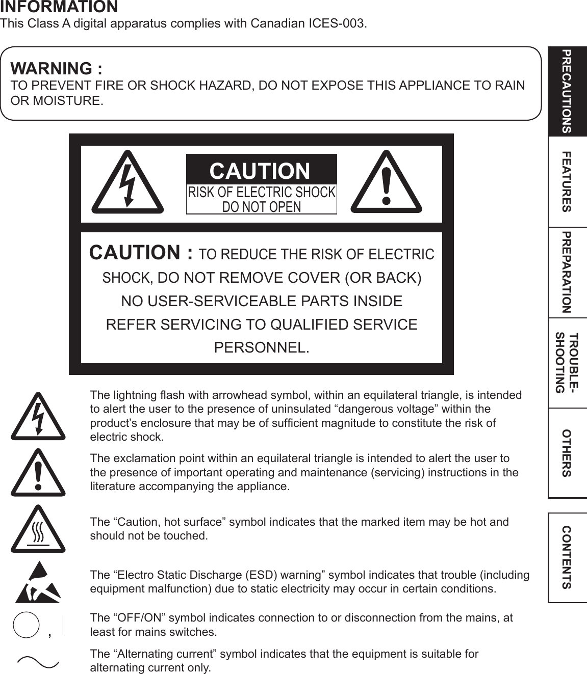 OTHERSPRECAUTIONS FEATURES PREPARATION TROUBLE-SHOOTING CONTENTSWARNING :TO PREVENT FIRE OR SHOCK HAZARD, DO NOT EXPOSE THIS APPLIANCE TO RAIN OR MOISTURE.INFORMATIONThis Class A digital apparatus complies with Canadian ICES-003.CAUTION : TO REDUCE THE RISK OF ELECTRIC SHOCK, DO NOT REMOVE COVER (OR BACK) NO USER-SERVICEABLE PARTS INSIDEREFER SERVICING TO QUALIFIED SERVICE PERSONNEL.RISK OF ELECTRIC SHOCKDO NOT OPENCAUTIONThe lightning ash with arrowhead symbol, within an equilateral triangle, is intended to alert the user to the presence of uninsulated “dangerous voltage” within the product’s enclosure that may be of sufcient magnitude to constitute the risk of electric shock.The exclamation point within an equilateral triangle is intended to alert the user to the presence of important operating and maintenance (servicing) instructions in the literature accompanying the appliance.The “Caution, hot surface” symbol indicates that the marked item may be hot and should not be touched.The “Electro Static Discharge (ESD) warning” symbol indicates that trouble (including equipment malfunction) due to static electricity may occur in certain conditions.The “OFF/ON” symbol indicates connection to or disconnection from the mains, at least for mains switches.The “Alternating current” symbol indicates that the equipment is suitable for alternating current only.