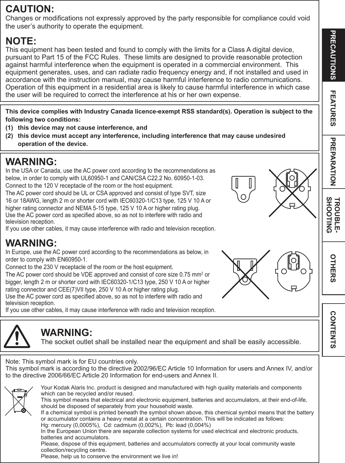 OTHERSPRECAUTIONS FEATURES PREPARATION TROUBLE-SHOOTING CONTENTSCAUTION:Changes or modications not expressly approved by the party responsible for compliance could void the user’s authority to operate the equipment.NOTE:This equipment has been tested and found to comply with the limits for a Class A digital device, pursuant to Part 15 of the FCC Rules.  These limits are designed to provide reasonable protection against harmful interference when the equipment is operated in a commercial environment.  This equipment generates, uses, and can radiate radio frequency energy and, if not installed and used in accordance with the instruction manual, may cause harmful interference to radio communications.  Operation of this equipment in a residential area is likely to cause harmful interference in which case the user will be required to correct the interference at his or her own expense.This device complies with Industry Canada licence-exempt RSS standard(s). Operation is subject to the following two conditions:(1)  this device may not cause interference, and (2)  this device must accept any interference, including interference that may cause undesired operation of the device.WARNING:In the USA or Canada, use the AC power cord according to the recommendations as below, in order to comply with UL60950-1 and CAN/CSA C22.2 No. 60950-1-03.Connect to the 120 V receptacle of the room or the host equipment.The AC power cord should be UL or CSA approved and consist of type SVT, size 16 or 18AWG, length 2 m or shorter cord with IEC60320-1/C13 type, 125 V 10 A or higher rating connector and NEMA 5-15 type, 125 V 10 A or higher rating plug.Use the AC power cord as specied above, so as not to interfere with radio and television reception.  If you use other cables, it may cause interference with radio and television reception.WARNING:In Europe, use the AC power cord according to the recommendations as below, in order to comply with EN60950-1.Connect to the 230 V receptacle of the room or the host equipment.The AC power cord should be VDE approved and consist of core size 0.75 mm2 or bigger, length 2 m or shorter cord with IEC60320-1/C13 type, 250 V 10 A or higher rating connector and CEE(7)VII type, 250 V 10 A or higher rating plug.Use the AC power cord as specied above, so as not to interfere with radio and television reception.  If you use other cables, it may cause interference with radio and television reception.WARNING:The socket outlet shall be installed near the equipment and shall be easily accessible.Note: This symbol mark is for EU countries only.This symbol mark is according to the directive 2002/96/EC Article 10 Information for users and Annex IV, and/or to the directive 2006/66/EC Article 20 Information for end-users and Annex II.Your Kodak Alaris Inc. product is designed and manufactured with high quality materials and components which can be recycled and/or reused.This symbol means that electrical and electronic equipment, batteries and accumulators, at their end-of-life, should be disposed of separately from your household waste.If a chemical symbol is printed beneath the symbol shown above, this chemical symbol means that the battery or accumulator contains a heavy metal at a certain concentration. This will be indicated as follows: Hg: mercury (0,0005%),  Cd: cadmium (0,002%),  Pb: lead (0,004%) In the European Union there are separate collection systems for used electrical and electronic products, batteries and accumulators.Please, dispose of this equipment, batteries and accumulators correctly at your local community waste collection/recycling centre.Please, help us to conserve the environment we live in! 