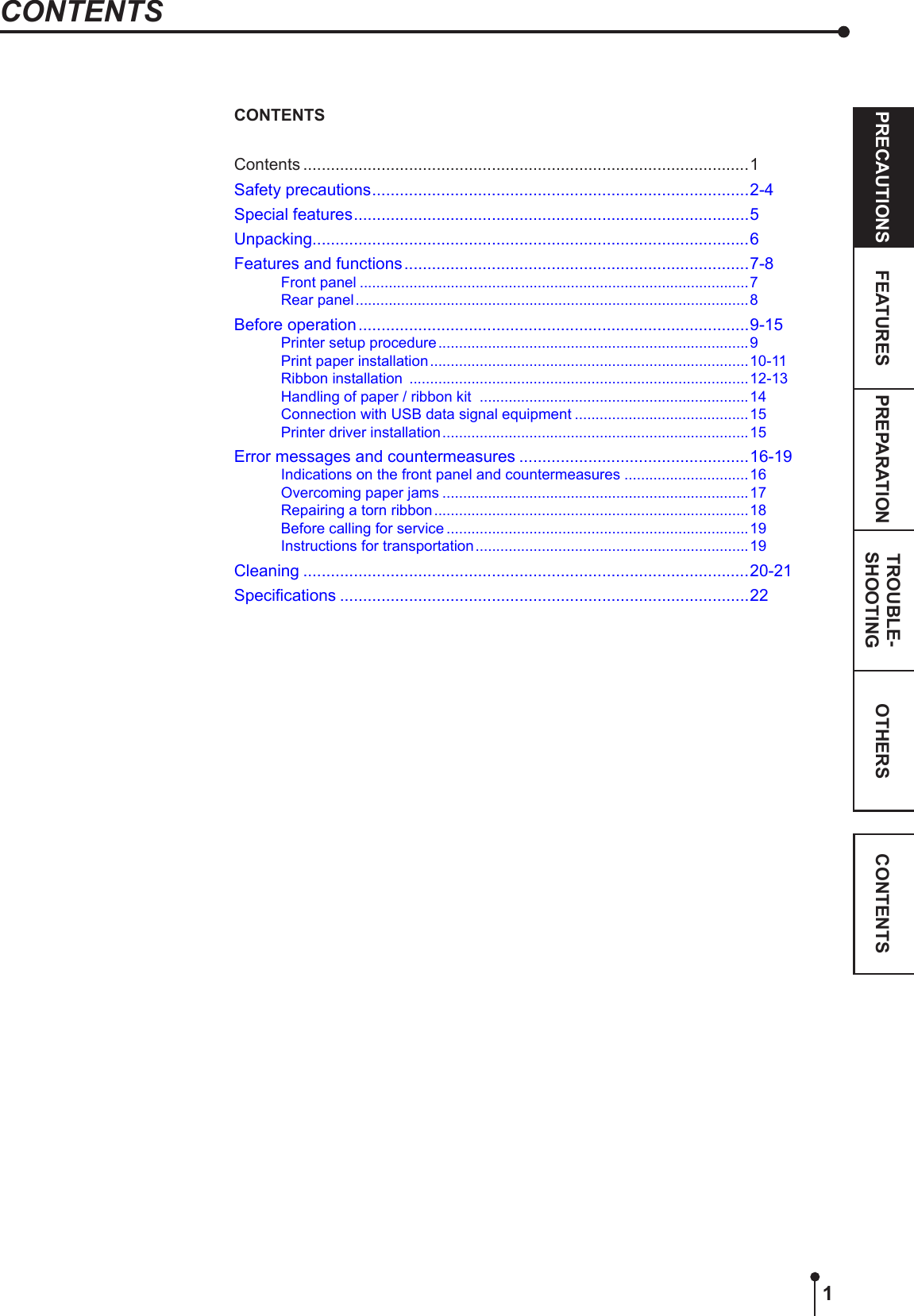 1OTHERSPRECAUTIONS FEATURES PREPARATION TROUBLE-SHOOTING CONTENTSCONTENTSContents .................................................................................................1Safety precautions ..................................................................................2-4Special features ......................................................................................5Unpacking...............................................................................................6Features and functions ...........................................................................7-8Front panel ..............................................................................................7Rear panel ...............................................................................................8Before operation .....................................................................................9-15Printer setup procedure ...........................................................................9Print paper installation .............................................................................10-11Ribbon installation  ..................................................................................12-13Handling of paper / ribbon kit  .................................................................14Connection with USB data signal equipment ..........................................15Printer driver installation ..........................................................................15Error messages and countermeasures ..................................................16-19Indications on the front panel and countermeasures ..............................16Overcoming paper jams ..........................................................................17Repairing a torn ribbon ............................................................................18Before calling for service .........................................................................19Instructions for transportation ..................................................................19Cleaning .................................................................................................20-21Specications .........................................................................................22CONTENTS