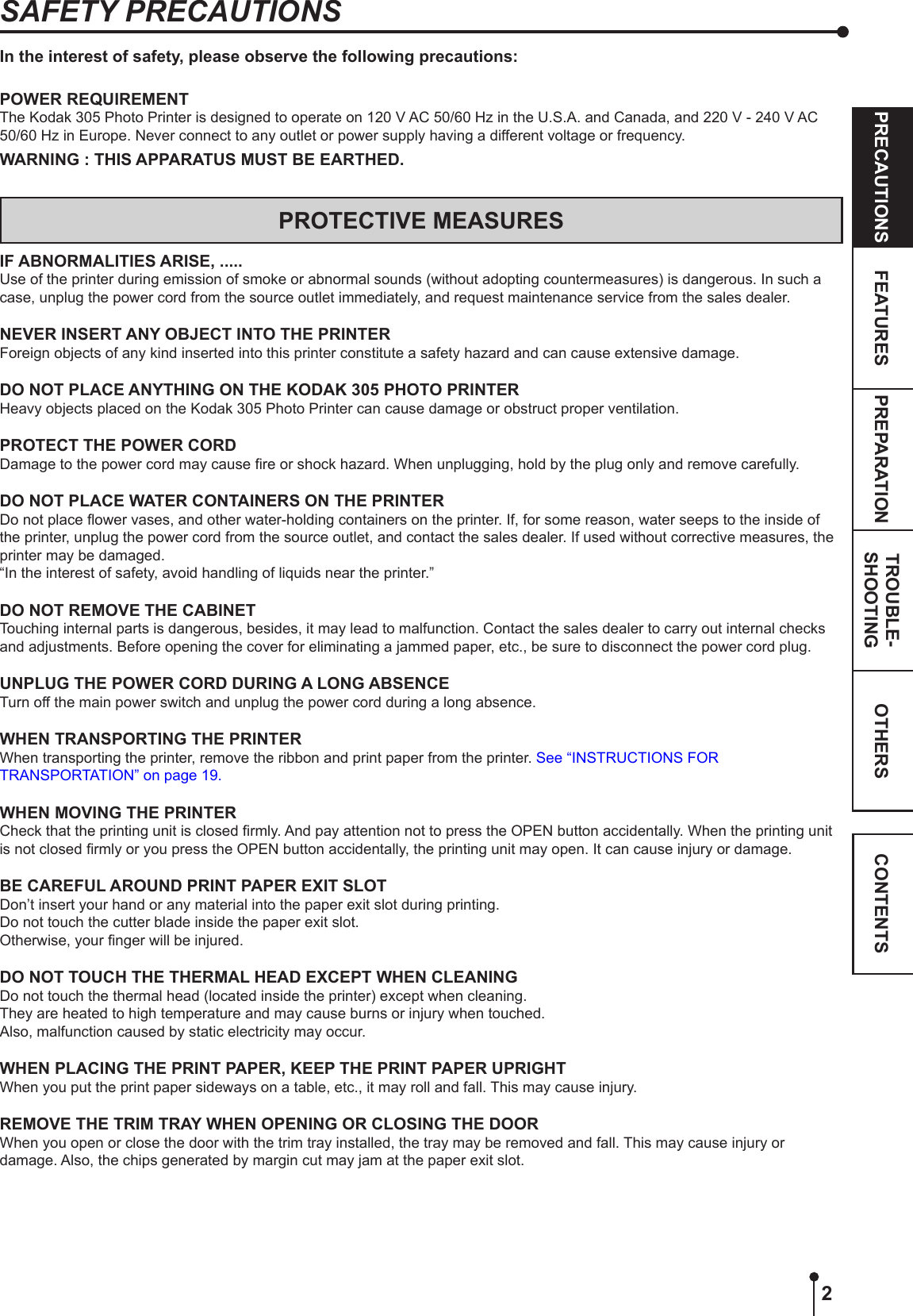 2OTHERSPRECAUTIONS FEATURES PREPARATION TROUBLE-SHOOTING CONTENTSIn the interest of safety, please observe the following precautions:POWER REQUIREMENTThe Kodak 305 Photo Printer is designed to operate on 120 V AC 50/60 Hz in the U.S.A. and Canada, and 220 V - 240 V AC 50/60 Hz in Europe. Never connect to any outlet or power supply having a different voltage or frequency.WARNING : THIS APPARATUS MUST BE EARTHED.PROTECTIVE MEASURESIF ABNORMALITIES ARISE, .....Use of the printer during emission of smoke or abnormal sounds (without adopting countermeasures) is dangerous. In such a case, unplug the power cord from the source outlet immediately, and request maintenance service from the sales dealer.NEVER INSERT ANY OBJECT INTO THE PRINTERForeign objects of any kind inserted into this printer constitute a safety hazard and can cause extensive damage.DO NOT PLACE ANYTHING ON THE KODAK 305 PHOTO PRINTERHeavy objects placed on the Kodak 305 Photo Printer can cause damage or obstruct proper ventilation.PROTECT THE POWER CORDDamage to the power cord may cause re or shock hazard. When unplugging, hold by the plug only and remove carefully.DO NOT PLACE WATER CONTAINERS ON THE PRINTERDo not place ower vases, and other water-holding containers on the printer. If, for some reason, water seeps to the inside of the printer, unplug the power cord from the source outlet, and contact the sales dealer. If used without corrective measures, the printer may be damaged.“In the interest of safety, avoid handling of liquids near the printer.”DO NOT REMOVE THE CABINETTouching internal parts is dangerous, besides, it may lead to malfunction. Contact the sales dealer to carry out internal checks and adjustments. Before opening the cover for eliminating a jammed paper, etc., be sure to disconnect the power cord plug.UNPLUG THE POWER CORD DURING A LONG ABSENCETurn off the main power switch and unplug the power cord during a long absence.WHEN TRANSPORTING THE PRINTERWhen transporting the printer, remove the ribbon and print paper from the printer. See “INSTRUCTIONS FOR TRANSPORTATION” on page 19.WHEN MOVING THE PRINTERCheck that the printing unit is closed rmly. And pay attention not to press the OPEN button accidentally. When the printing unit is not closed rmly or you press the OPEN button accidentally, the printing unit may open. It can cause injury or damage.BE CAREFUL AROUND PRINT PAPER EXIT SLOTDon’t insert your hand or any material into the paper exit slot during printing.Do not touch the cutter blade inside the paper exit slot.Otherwise, your nger will be injured.DO NOT TOUCH THE THERMAL HEAD EXCEPT WHEN CLEANINGDo not touch the thermal head (located inside the printer) except when cleaning.They are heated to high temperature and may cause burns or injury when touched.Also, malfunction caused by static electricity may occur.WHEN PLACING THE PRINT PAPER, KEEP THE PRINT PAPER UPRIGHTWhen you put the print paper sideways on a table, etc., it may roll and fall. This may cause injury.REMOVE THE TRIM TRAY WHEN OPENING OR CLOSING THE DOORWhen you open or close the door with the trim tray installed, the tray may be removed and fall. This may cause injury or damage. Also, the chips generated by margin cut may jam at the paper exit slot.SAFETY PRECAUTIONS