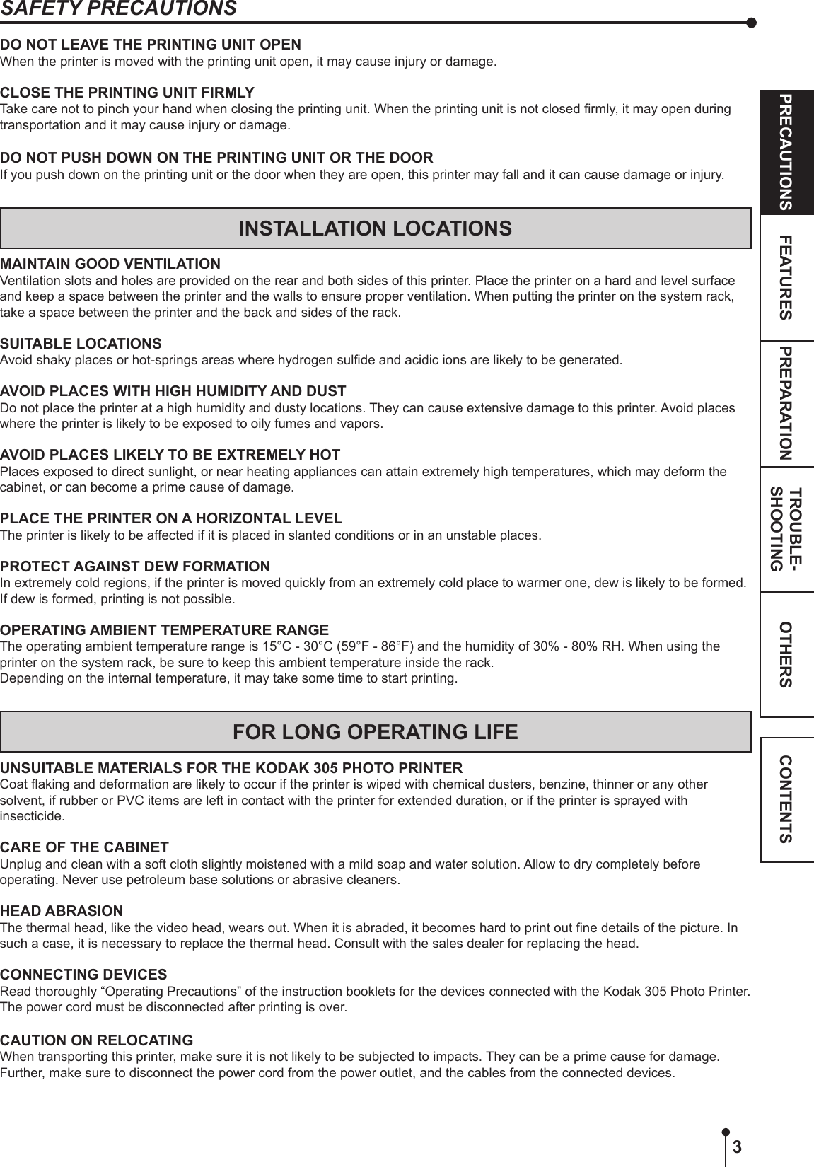 3OTHERSPRECAUTIONS FEATURES PREPARATION TROUBLE-SHOOTING CONTENTSDO NOT LEAVE THE PRINTING UNIT OPENWhen the printer is moved with the printing unit open, it may cause injury or damage.CLOSE THE PRINTING UNIT FIRMLYTake care not to pinch your hand when closing the printing unit. When the printing unit is not closed rmly, it may open during transportation and it may cause injury or damage.DO NOT PUSH DOWN ON THE PRINTING UNIT OR THE DOORIf you push down on the printing unit or the door when they are open, this printer may fall and it can cause damage or injury.INSTALLATION LOCATIONSMAINTAIN GOOD VENTILATIONVentilation slots and holes are provided on the rear and both sides of this printer. Place the printer on a hard and level surface and keep a space between the printer and the walls to ensure proper ventilation. When putting the printer on the system rack, take a space between the printer and the back and sides of the rack.SUITABLE LOCATIONSAvoid shaky places or hot-springs areas where hydrogen sulde and acidic ions are likely to be generated.AVOID PLACES WITH HIGH HUMIDITY AND DUSTDo not place the printer at a high humidity and dusty locations. They can cause extensive damage to this printer. Avoid places where the printer is likely to be exposed to oily fumes and vapors.AVOID PLACES LIKELY TO BE EXTREMELY HOTPlaces exposed to direct sunlight, or near heating appliances can attain extremely high temperatures, which may deform the cabinet, or can become a prime cause of damage.PLACE THE PRINTER ON A HORIZONTAL LEVELThe printer is likely to be affected if it is placed in slanted conditions or in an unstable places.PROTECT AGAINST DEW FORMATIONIn extremely cold regions, if the printer is moved quickly from an extremely cold place to warmer one, dew is likely to be formed. If dew is formed, printing is not possible.OPERATING AMBIENT TEMPERATURE RANGEThe operating ambient temperature range is 15°C - 30°C (59°F - 86°F) and the humidity of 30% - 80% RH. When using the printer on the system rack, be sure to keep this ambient temperature inside the rack.Depending on the internal temperature, it may take some time to start printing.FOR LONG OPERATING LIFEUNSUITABLE MATERIALS FOR THE KODAK 305 PHOTO PRINTERCoat aking and deformation are likely to occur if the printer is wiped with chemical dusters, benzine, thinner or any other solvent, if rubber or PVC items are left in contact with the printer for extended duration, or if the printer is sprayed with insecticide.CARE OF THE CABINETUnplug and clean with a soft cloth slightly moistened with a mild soap and water solution. Allow to dry completely before operating. Never use petroleum base solutions or abrasive cleaners.HEAD ABRASIONThe thermal head, like the video head, wears out. When it is abraded, it becomes hard to print out ne details of the picture. In such a case, it is necessary to replace the thermal head. Consult with the sales dealer for replacing the head.CONNECTING DEVICESRead thoroughly “Operating Precautions” of the instruction booklets for the devices connected with the Kodak 305 Photo Printer. The power cord must be disconnected after printing is over.CAUTION ON RELOCATINGWhen transporting this printer, make sure it is not likely to be subjected to impacts. They can be a prime cause for damage. Further, make sure to disconnect the power cord from the power outlet, and the cables from the connected devices.SAFETY PRECAUTIONS