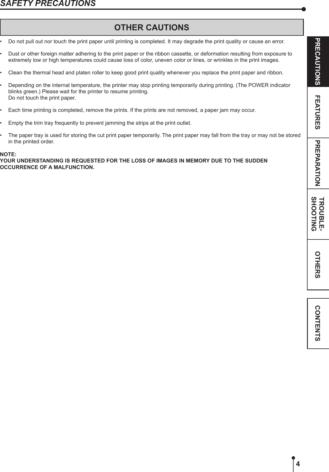 4OTHERSPRECAUTIONS FEATURES PREPARATION TROUBLE-SHOOTING CONTENTSOTHER CAUTIONS•  Do not pull out nor touch the print paper until printing is completed. It may degrade the print quality or cause an error.•  Dust or other foreign matter adhering to the print paper or the ribbon cassette, or deformation resulting from exposure to extremely low or high temperatures could cause loss of color, uneven color or lines, or wrinkles in the print images.•  Clean the thermal head and platen roller to keep good print quality whenever you replace the print paper and ribbon.•  Depending on the internal temperature, the printer may stop printing temporarily during printing. (The POWER indicator blinks green.) Please wait for the printer to resume printing.  Do not touch the print paper.•  Each time printing is completed, remove the prints. If the prints are not removed, a paper jam may occur.•  Empty the trim tray frequently to prevent jamming the strips at the print outlet.•  The paper tray is used for storing the cut print paper temporarily. The print paper may fall from the tray or may not be stored in the printed order.NOTE:YOUR UNDERSTANDING IS REQUESTED FOR THE LOSS OF IMAGES IN MEMORY DUE TO THE SUDDEN OCCURRENCE OF A MALFUNCTION.SAFETY PRECAUTIONS