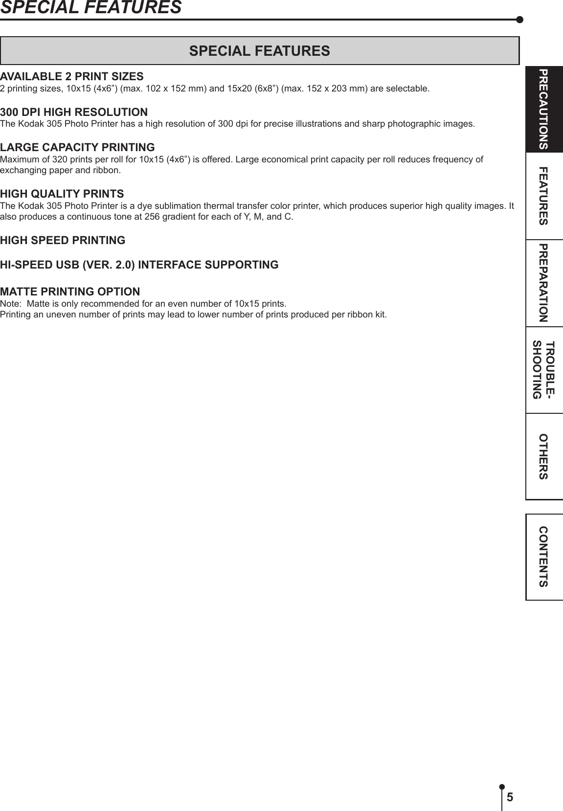5OTHERSPRECAUTIONS FEATURES PREPARATION TROUBLE-SHOOTING CONTENTSSPECIAL FEATURESSPECIAL FEATURESAVAILABLE 2 PRINT SIZES2 printing sizes, 10x15 (4x6”) (max. 102 x 152 mm) and 15x20 (6x8”) (max. 152 x 203 mm) are selectable.300 DPI HIGH RESOLUTIONThe Kodak 305 Photo Printer has a high resolution of 300 dpi for precise illustrations and sharp photographic images.LARGE CAPACITY PRINTINGMaximum of 320 prints per roll for 10x15 (4x6”) is offered. Large economical print capacity per roll reduces frequency of exchanging paper and ribbon.HIGH QUALITY PRINTSThe Kodak 305 Photo Printer is a dye sublimation thermal transfer color printer, which produces superior high quality images. It also produces a continuous tone at 256 gradient for each of Y, M, and C.HIGH SPEED PRINTINGHI-SPEED USB (VER. 2.0) INTERFACE SUPPORTINGMATTE PRINTING OPTIONNote:  Matte is only recommended for an even number of 10x15 prints. Printing an uneven number of prints may lead to lower number of prints produced per ribbon kit.