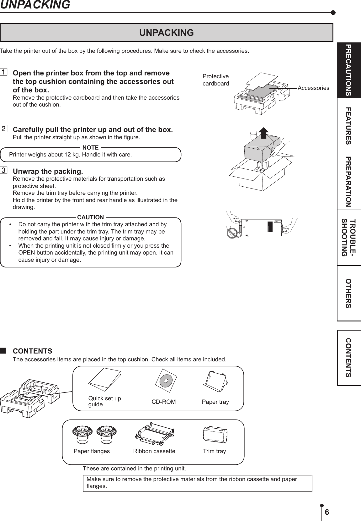 6OTHERSPRECAUTIONS FEATURES PREPARATION TROUBLE-SHOOTING CONTENTSUNPACKINGUNPACKINGTake the printer out of the box by the following procedures. Make sure to check the accessories.  CONTENTSThe accessories items are placed in the top cushion. Check all items are included.Quick set up guideTrim trayCD-ROMPaper anges Ribbon cassetteMake sure to remove the protective materials from the ribbon cassette and paper anges.  Open the printer box from the top and remove the top cushion containing the accessories out of the box.Remove the protective cardboard and then take the accessories out of the cushion.  Carefully pull the printer up and out of the box.Pull the printer straight up as shown in the gure.NOTEPrinter weighs about 12 kg. Handle it with care.  Unwrap the packing.Remove the protective materials for transportation such as protective sheet.Remove the trim tray before carrying the printer.Hold the printer by the front and rear handle as illustrated in the drawing.CAUTION•  Do not carry the printer with the trim tray attached and by holding the part under the trim tray. The trim tray may be removed and fall. It may cause injury or damage.•  When the printing unit is not closed rmly or you press the OPEN button accidentally, the printing unit may open. It can cause injury or damage.These are contained in the printing unit.Protective cardboard AccessoriesPaper tray