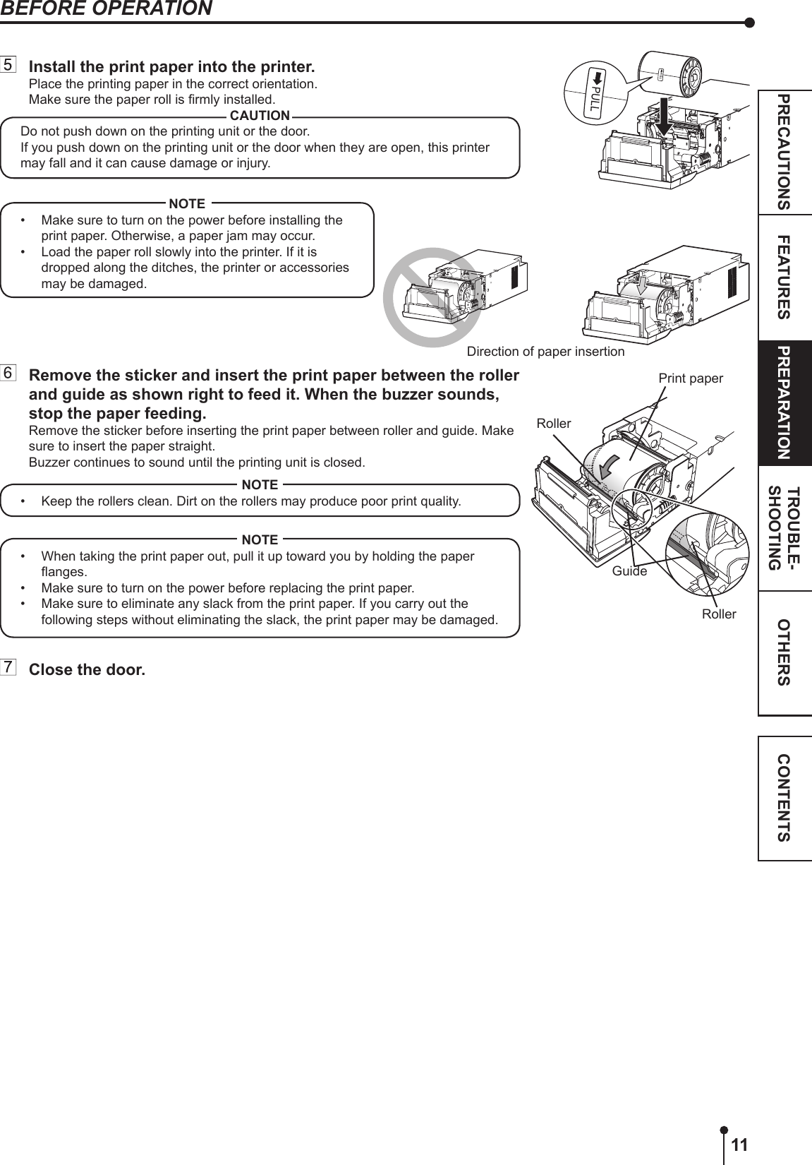 11OTHERSPRECAUTIONS FEATURES PREPARATION TROUBLE-SHOOTING CONTENTS  Install the print paper into the printer.Place the printing paper in the correct orientation.Make sure the paper roll is rmly installed.CAUTIONDo not push down on the printing unit or the door.If you push down on the printing unit or the door when they are open, this printer may fall and it can cause damage or injury.RollerPrint paper  Remove the sticker and insert the print paper between the roller and guide as shown right to feed it. When the buzzer sounds, stop the paper feeding.Remove the sticker before inserting the print paper between roller and guide. Make sure to insert the paper straight.Buzzer continues to sound until the printing unit is closed.NOTE•  Keep the rollers clean. Dirt on the rollers may produce poor print quality.NOTE•  When taking the print paper out, pull it up toward you by holding the paper anges. •  Make sure to turn on the power before replacing the print paper.•  Make sure to eliminate any slack from the print paper. If you carry out the following steps without eliminating the slack, the print paper may be damaged.  Close the door.GuideDirection of paper insertion BEFORE OPERATIONRollerNOTE•  Make sure to turn on the power before installing the print paper. Otherwise, a paper jam may occur.•  Load the paper roll slowly into the printer. If it is dropped along the ditches, the printer or accessories may be damaged.