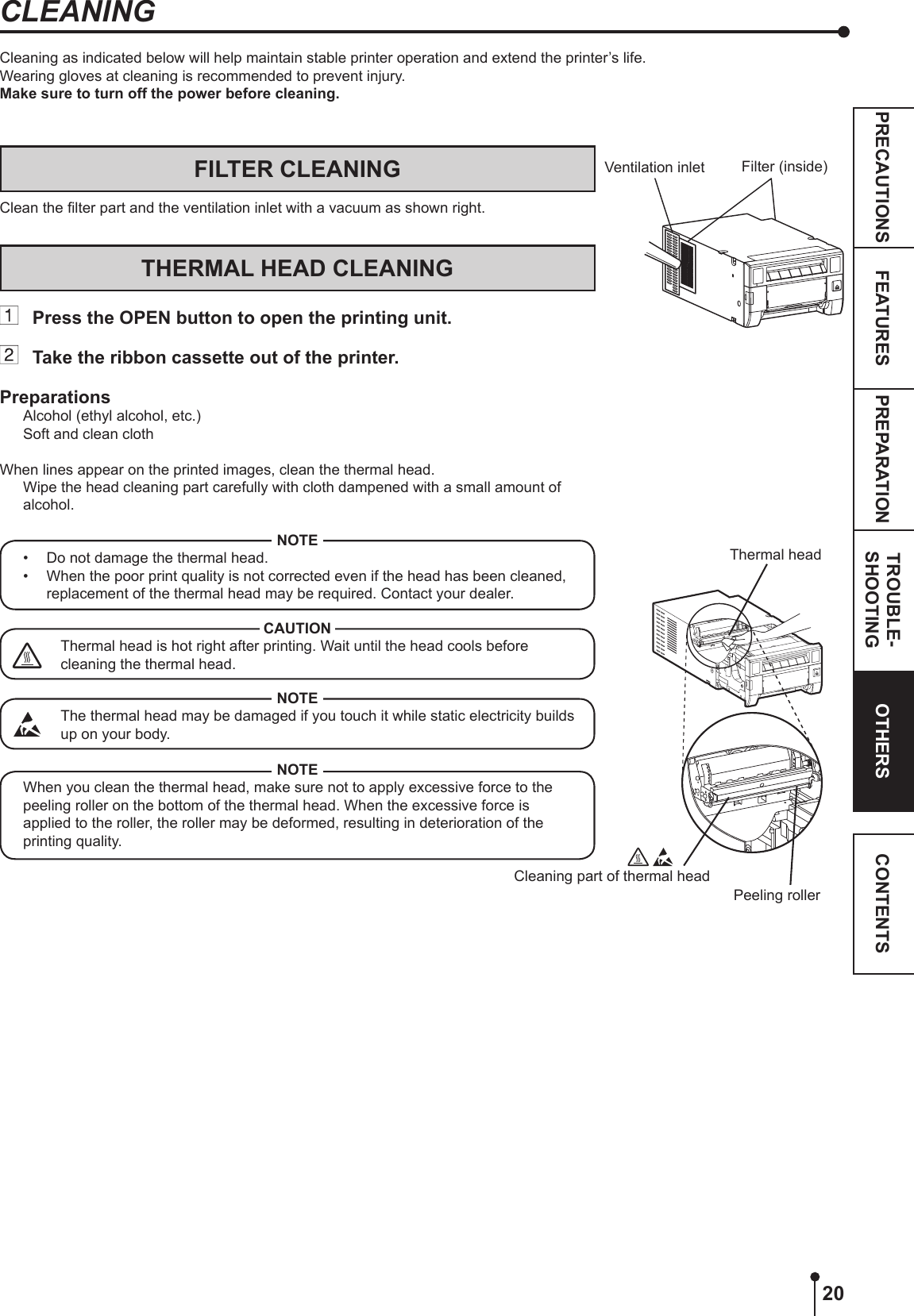 20PREPARATION TROUBLE-SHOOTINGFEATURESPRECAUTIONS OTHERS CONTENTSFILTER CLEANINGClean the lter part and the ventilation inlet with a vacuum as shown right.THERMAL HEAD CLEANING  Press the OPEN button to open the printing unit.  Take the ribbon cassette out of the printer.PreparationsAlcohol (ethyl alcohol, etc.)Soft and clean clothWhen lines appear on the printed images, clean the thermal head.  Wipe the head cleaning part carefully with cloth dampened with a small amount of alcohol.NOTE•  Do not damage the thermal head.•  When the poor print quality is not corrected even if the head has been cleaned, replacement of the thermal head may be required. Contact your dealer.CAUTIONThermal head is hot right after printing. Wait until the head cools before cleaning the thermal head.NOTEThe thermal head may be damaged if you touch it while static electricity builds up on your body.NOTEWhen you clean the thermal head, make sure not to apply excessive force to the peeling roller on the bottom of the thermal head. When the excessive force is applied to the roller, the roller may be deformed, resulting in deterioration of the printing quality.Cleaning as indicated below will help maintain stable printer operation and extend the printer’s life.Wearing gloves at cleaning is recommended to prevent injury.Make sure to turn off the power before cleaning.CLEANINGCleaning part of thermal headFilter (inside)Thermal headVentilation inlet Peeling roller