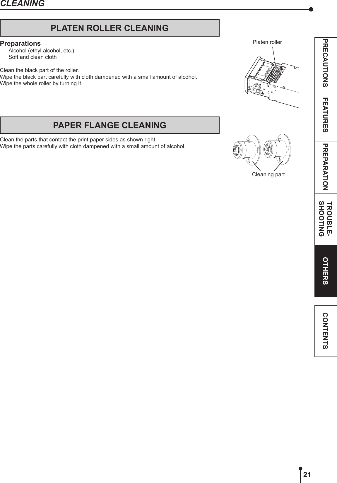 21PREPARATION TROUBLE-SHOOTINGFEATURESPRECAUTIONS OTHERS CONTENTSCLEANINGPLATEN ROLLER CLEANINGPreparationsAlcohol (ethyl alcohol, etc.)Soft and clean clothClean the black part of the roller.Wipe the black part carefully with cloth dampened with a small amount of alcohol.Wipe the whole roller by turning it.Cleaning partPAPER FLANGE CLEANINGClean the parts that contact the print paper sides as shown right.Wipe the parts carefully with cloth dampened with a small amount of alcohol.Platen roller