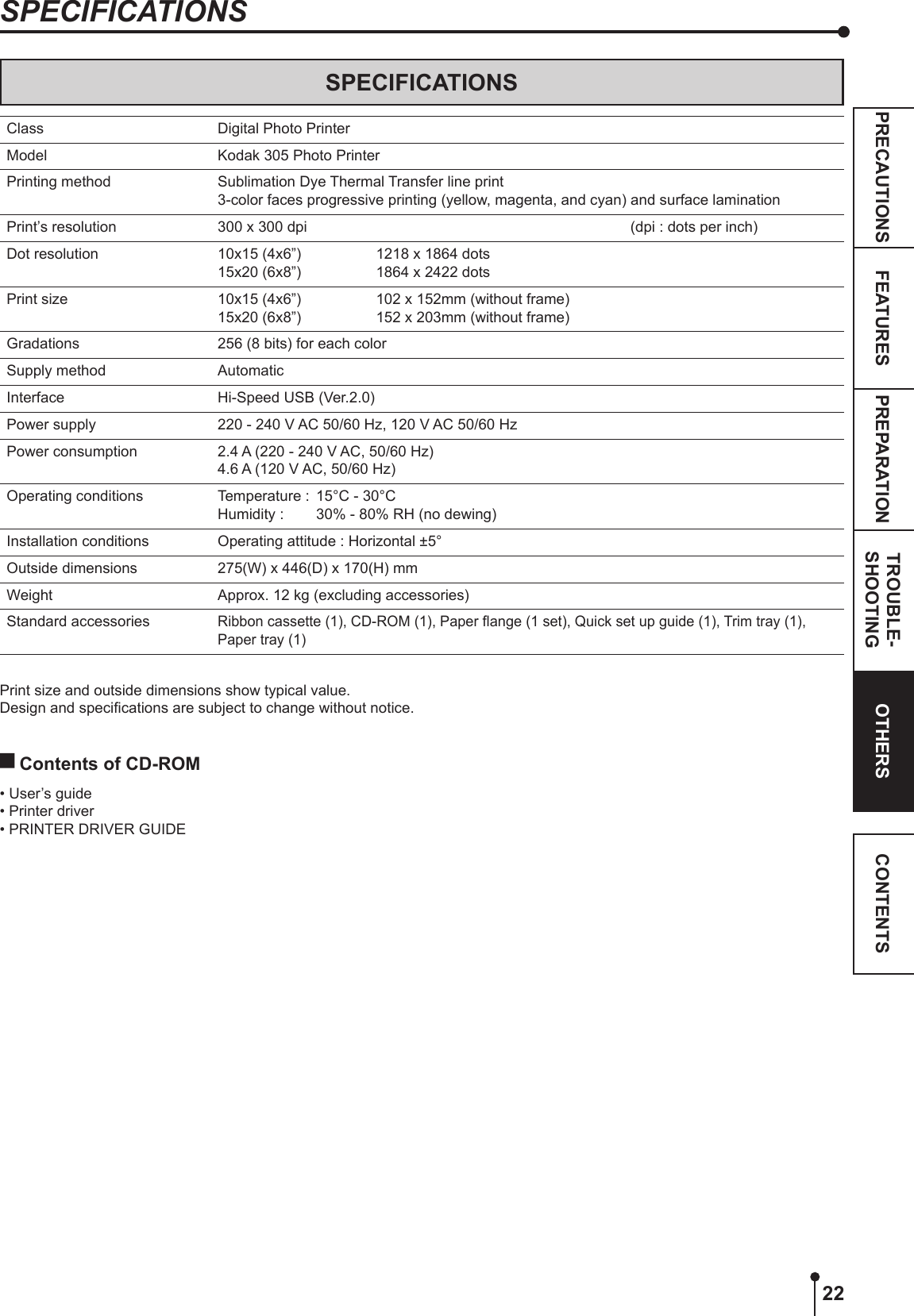 22PREPARATION TROUBLE-SHOOTINGFEATURESPRECAUTIONS OTHERS CONTENTSSPECIFICATIONSSPECIFICATIONSClass Digital Photo PrinterModel Kodak 305 Photo PrinterPrinting method Sublimation Dye Thermal Transfer line print3-color faces progressive printing (yellow, magenta, and cyan) and surface laminationPrint’s resolution 300 x 300 dpi   (dpi : dots per inch)Dot resolution 10x15 (4x6”) 15x20 (6x8”) 1218 x 1864 dots1864 x 2422 dots Print size 10x15 (4x6”) 15x20 (6x8”) 102 x 152mm (without frame)152 x 203mm (without frame)Gradations 256 (8 bits) for each colorSupply method AutomaticInterface Hi-Speed USB (Ver.2.0)Power supply 220 - 240 V AC 50/60 Hz, 120 V AC 50/60 HzPower consumption 2.4 A (220 - 240 V AC, 50/60 Hz)4.6 A (120 V AC, 50/60 Hz)Operating conditions Temperature :  15°C - 30°C Humidity :   30% - 80% RH (no dewing)Installation conditions Operating attitude : Horizontal ±5°Outside dimensions 275(W) x 446(D) x 170(H) mmWeight Approx. 12 kg (excluding accessories)Standard accessoriesRibbon cassette (1), CD-ROM (1), Paper ange (1 set), Quick set up guide (1), Trim tray (1), Paper tray (1)Print size and outside dimensions show typical value.Design and specications are subject to change without notice. Contents of CD-ROM • User’s guide• Printer driver• PRINTER DRIVER GUIDE