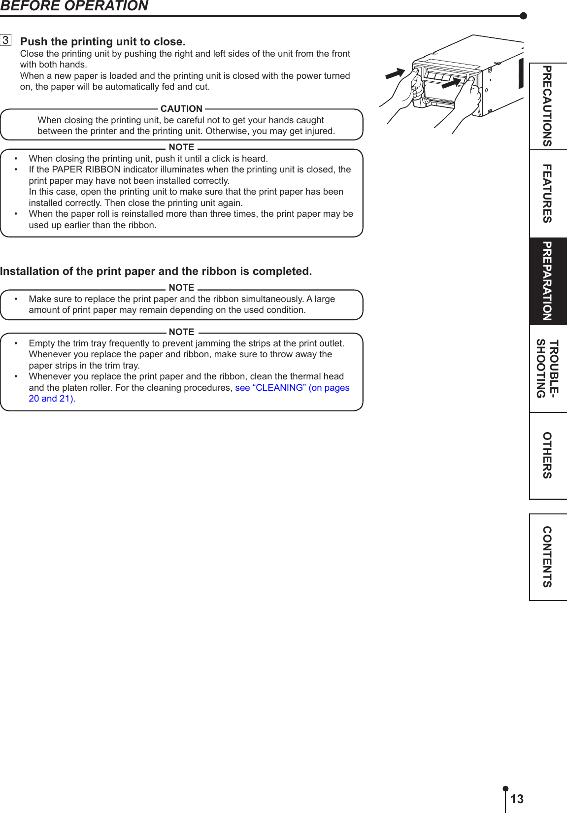 13OTHERSPRECAUTIONS FEATURES PREPARATION TROUBLE-SHOOTING CONTENTSBEFORE OPERATION  Push the printing unit to close.Close the printing unit by pushing the right and left sides of the unit from the front with both hands.When a new paper is loaded and the printing unit is closed with the power turned on, the paper will be automatically fed and cut.CAUTIONWhen closing the printing unit, be careful not to get your hands caught between the printer and the printing unit. Otherwise, you may get injured.NOTE•  When closing the printing unit, push it until a click is heard.•  If the PAPER RIBBON indicator illuminates when the printing unit is closed, the print paper may have not been installed correctly.  In this case, open the printing unit to make sure that the print paper has been installed correctly. Then close the printing unit again.•  When the paper roll is reinstalled more than three times, the print paper may be used up earlier than the ribbon.Installation of the print paper and the ribbon is completed.NOTE•  Make sure to replace the print paper and the ribbon simultaneously. A large amount of print paper may remain depending on the used condition.NOTE•  Empty the trim tray frequently to prevent jamming the strips at the print outlet. Whenever you replace the paper and ribbon, make sure to throw away the paper strips in the trim tray.•  Whenever you replace the print paper and the ribbon, clean the thermal head and the platen roller. For the cleaning procedures, see “CLEANING” (on pages 20 and 21).
