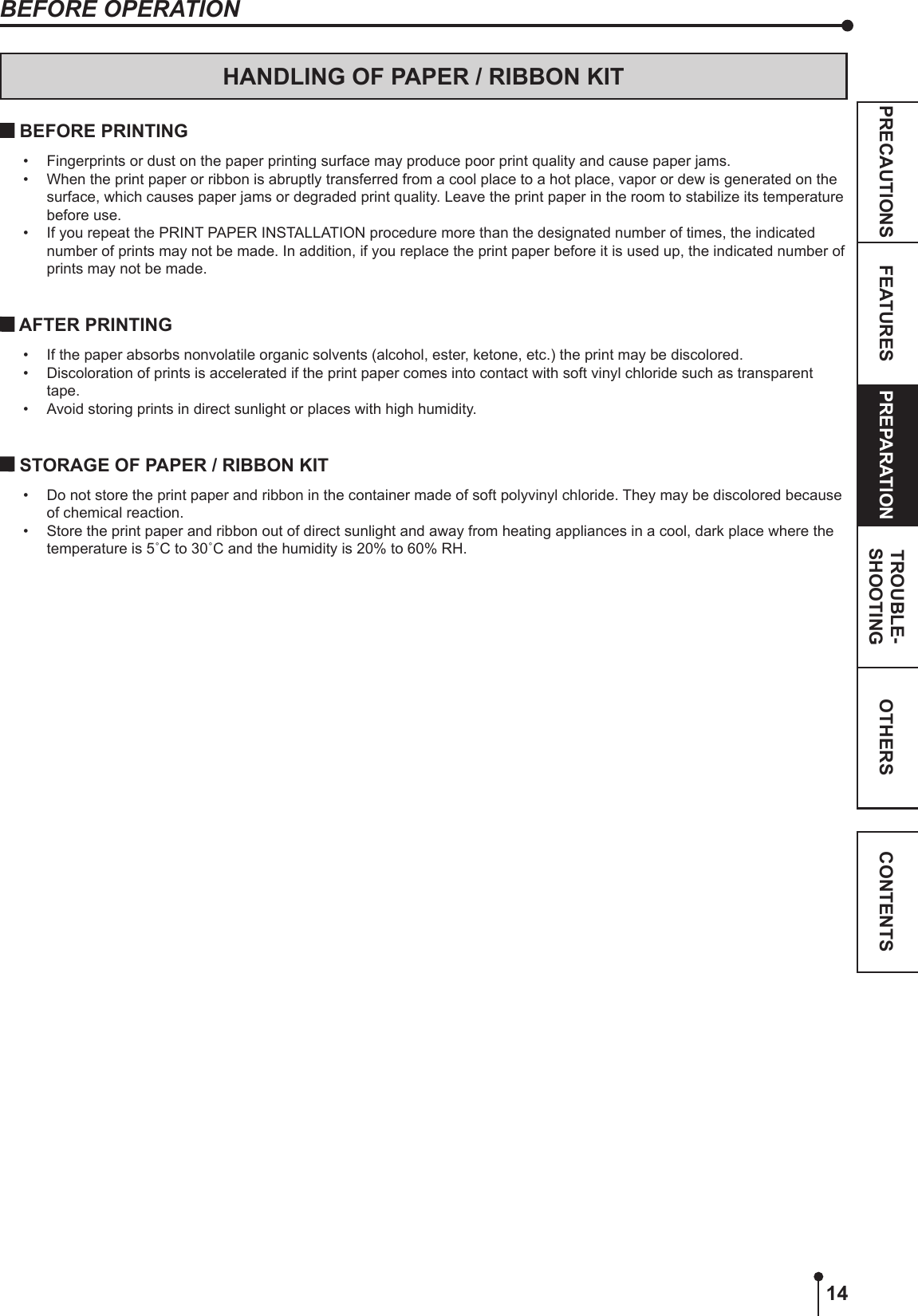 14OTHERSPRECAUTIONS FEATURES PREPARATION TROUBLE-SHOOTING CONTENTSBEFORE OPERATIONHANDLING OF PAPER / RIBBON KIT BEFORE PRINTING•  Fingerprints or dust on the paper printing surface may produce poor print quality and cause paper jams. •  When the print paper or ribbon is abruptly transferred from a cool place to a hot place, vapor or dew is generated on the surface, which causes paper jams or degraded print quality. Leave the print paper in the room to stabilize its temperature before use.•  If you repeat the PRINT PAPER INSTALLATION procedure more than the designated number of times, the indicated number of prints may not be made. In addition, if you replace the print paper before it is used up, the indicated number of prints may not be made. AFTER PRINTING•  If the paper absorbs nonvolatile organic solvents (alcohol, ester, ketone, etc.) the print may be discolored.•  Discoloration of prints is accelerated if the print paper comes into contact with soft vinyl chloride such as transparent tape.•  Avoid storing prints in direct sunlight or places with high humidity. STORAGE OF PAPER / RIBBON KIT•  Do not store the print paper and ribbon in the container made of soft polyvinyl chloride. They may be discolored because of chemical reaction.•  Store the print paper and ribbon out of direct sunlight and away from heating appliances in a cool, dark place where the temperature is 5˚C to 30˚C and the humidity is 20% to 60% RH.