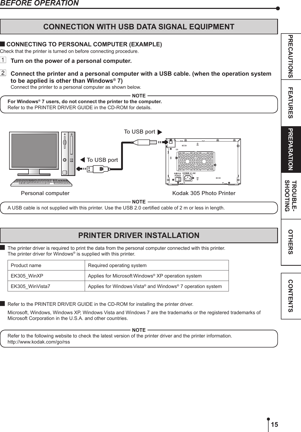 15OTHERSPRECAUTIONS FEATURES PREPARATION TROUBLE-SHOOTING CONTENTSBEFORE OPERATIONCONNECTION WITH USB DATA SIGNAL EQUIPMENTTo  USB portPersonal computer Kodak 305 Photo PrinterTo  USB port CONNECTING TO PERSONAL COMPUTER (EXAMPLE)Check that the printer is turned on before connecting procedure.  Turn on the power of a personal computer.  Connect the printer and a personal computer with a USB cable. (when the operation system to be applied is other than Windows® 7)Connect the printer to a personal computer as shown below.NOTEFor Windows® 7 users, do not connect the printer to the computer.Refer to the PRINTER DRIVER GUIDE in the CD-ROM for details.PRINTER DRIVER INSTALLATION  The printer driver is required to print the data from the personal computer connected with this printer.  The printer driver for Windows® is supplied with this printer.Product name Required operating systemEK305_WinXP Applies for Microsoft Windows® XP operation systemEK305_WinVista7 Applies for Windows Vista® and Windows® 7 operation system  Refer to the PRINTER DRIVER GUIDE in the CD-ROM for installing the printer driver.   Microsoft, Windows, Windows XP, Windows Vista and Windows 7 are the trademarks or the registered trademarks of Microsoft Corporation in the U.S.A. and other countries.NOTERefer to the following website to check the latest version of the printer driver and the printer information.http://www.kodak.com/go/rssNOTEA USB cable is not supplied with this printer. Use the USB 2.0 certied cable of 2 m or less in length.