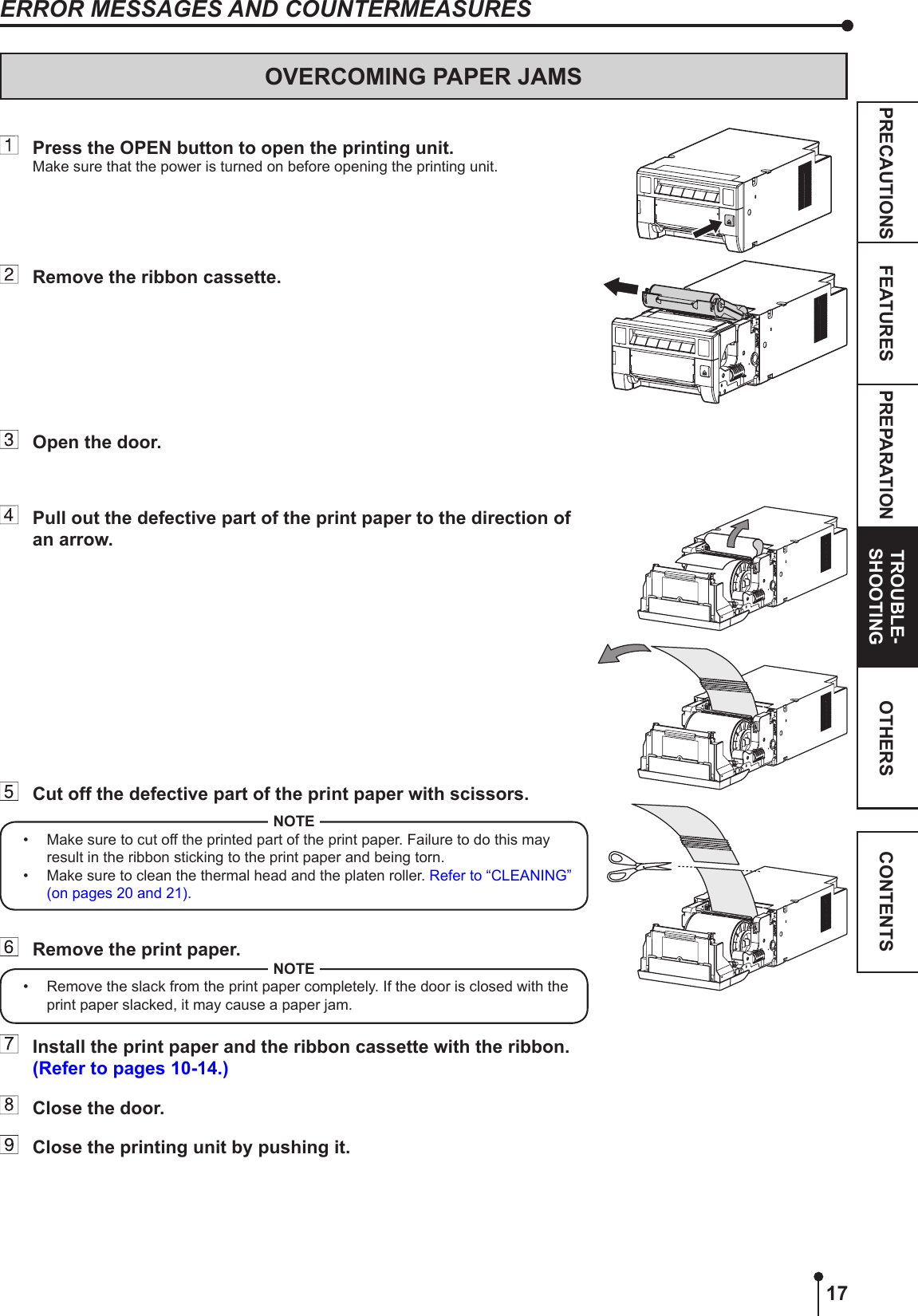 17PREPARATION TROUBLE-SHOOTINGFEATURESPRECAUTIONS OTHERS CONTENTSOVERCOMING PAPER JAMSERROR MESSAGES AND COUNTERMEASURES  Press the OPEN button to open the printing unit.Make sure that the power is turned on before opening the printing unit.  Remove the ribbon cassette.  Open the door.  Pull out the defective part of the print paper to the direction of an arrow.  Cut off the defective part of the print paper with scissors.NOTE•  Make sure to cut off the printed part of the print paper. Failure to do this may result in the ribbon sticking to the print paper and being torn. • Make sure to clean the thermal head and the platen roller. Refer to “CLEANING” (on pages 20 and 21).  Remove the print paper. NOTE•  Remove the slack from the print paper completely. If the door is closed with the print paper slacked, it may cause a paper jam.   Install the print paper and the ribbon cassette with the ribbon. (Refer to pages 10-14.)  Close the door.  Close the printing unit by pushing it.