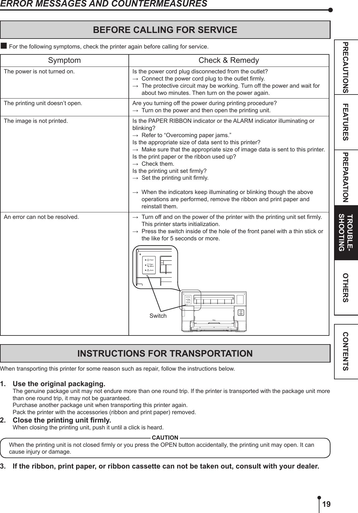 19PREPARATION TROUBLE-SHOOTINGFEATURESPRECAUTIONS OTHERS CONTENTSINSTRUCTIONS FOR TRANSPORTATIONWhen transporting this printer for some reason such as repair, follow the instructions below.1.  Use the original packaging.The genuine package unit may not endure more than one round trip. If the printer is transported with the package unit more than one round trip, it may not be guaranteed.Purchase another package unit when transporting this printer again.Pack the printer with the accessories (ribbon and print paper) removed.2. Closetheprintingunitrmly.When closing the printing unit, push it until a click is heard.CAUTIONWhen the printing unit is not closed rmly or you press the OPEN button accidentally, the printing unit may open. It can cause injury or damage. 3.  If the ribbon, print paper, or ribbon cassette can not be taken out, consult with your dealer.ERROR MESSAGES AND COUNTERMEASURESBEFORE CALLING FOR SERVICE For the following symptoms, check the printer again before calling for service.Symptom Check &amp; RemedyThe power is not turned on. Is the power cord plug disconnected from the outlet?→  Connect the power cord plug to the outlet rmly.→  The protective circuit may be working. Turn off the power and wait for about two minutes. Then turn on the power again.The printing unit doesn’t open. Are you turning off the power during printing procedure?→  Turn on the power and then open the printing unit.The image is not printed. Is the PAPER RIBBON indicator or the ALARM indicator illuminating or blinking?→  Refer to “Overcoming paper jams.”Is the appropriate size of data sent to this printer?→  Make sure that the appropriate size of image data is sent to this printer.Is the print paper or the ribbon used up? →  Check them.Is the printing unit set rmly?→  Set the printing unit rmly.→  When the indicators keep illuminating or blinking though the above operations are performed, remove the ribbon and print paper and reinstall them.An error can not be resolved. →  Turn off and on the power of the printer with the printing unit set rmly. This printer starts initialization.→  Press the switch inside of the hole of the front panel with a thin stick or the like for 5 seconds or more.Switch