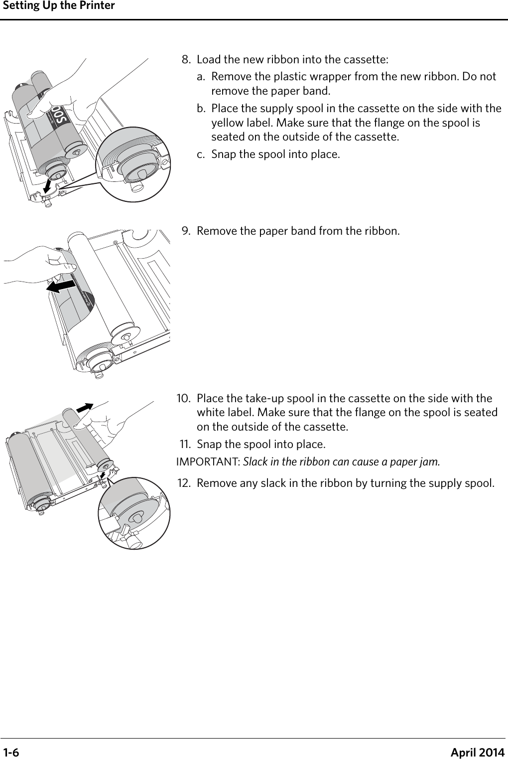  1-6 April 2014Setting Up the Printer8. Load the new ribbon into the cassette:a. Remove the plastic wrapper from the new ribbon. Do not remove the paper band.b. Place the supply spool in the cassette on the side with the yellow label. Make sure that the flange on the spool is seated on the outside of the cassette.c. Snap the spool into place.9. Remove the paper band from the ribbon.10. Place the take-up spool in the cassette on the side with the white label. Make sure that the flange on the spool is seated on the outside of the cassette. 11. Snap the spool into place.IMPORTANT: Slack in the ribbon can cause a paper jam.12. Remove any slack in the ribbon by turning the supply spool.