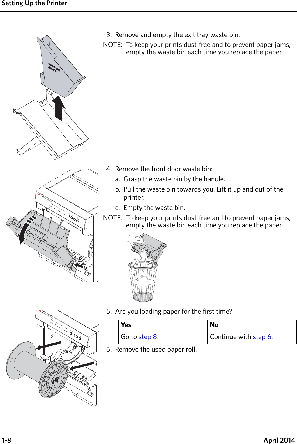  1-8 April 2014Setting Up the Printer3. Remove and empty the exit tray waste bin.NOTE:  To keep your prints dust-free and to prevent paper jams, empty the waste bin each time you replace the paper.4. Remove the front door waste bin:a. Grasp the waste bin by the handle.b. Pull the waste bin towards you. Lift it up and out of the printer.c. Empty the waste bin.NOTE:  To keep your prints dust-free and to prevent paper jams, empty the waste bin each time you replace the paper.5. Are you loading paper for the first time?6. Remove the used paper roll.Ye s N oGo to step 8. Continue with step 6.