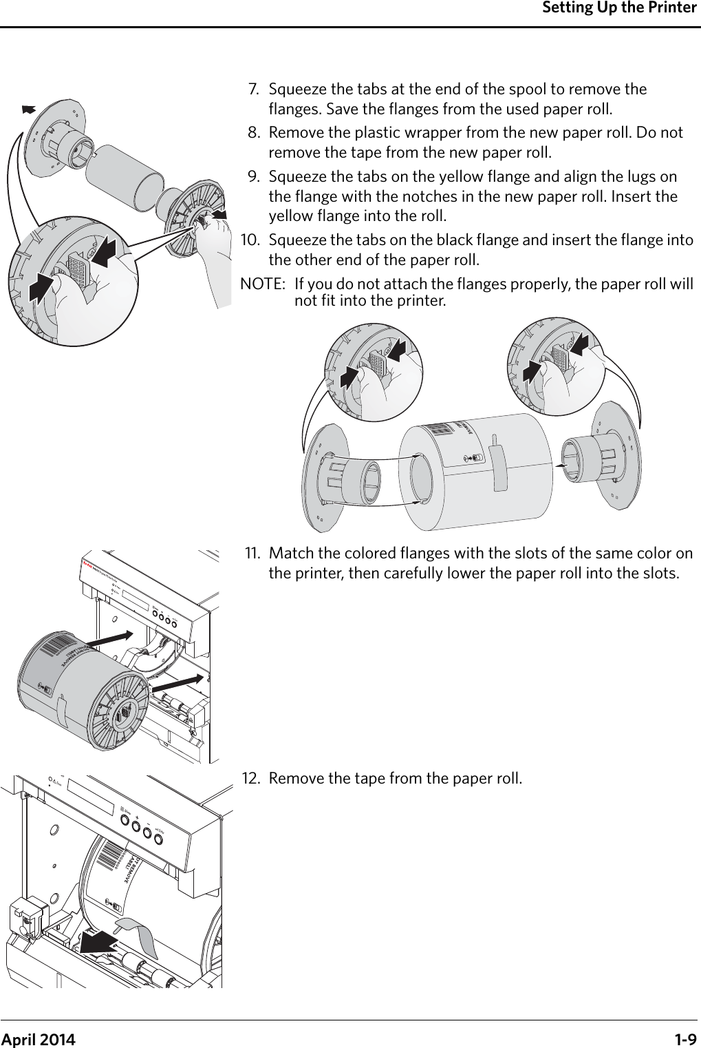 Setting Up the PrinterApril 2014 1-97. Squeeze the tabs at the end of the spool to remove the flanges. Save the flanges from the used paper roll.8. Remove the plastic wrapper from the new paper roll. Do not remove the tape from the new paper roll.9. Squeeze the tabs on the yellow flange and align the lugs on the flange with the notches in the new paper roll. Insert the yellow flange into the roll.10. Squeeze the tabs on the black flange and insert the flange into the other end of the paper roll.NOTE:  If you do not attach the flanges properly, the paper roll will not fit into the printer.11. Match the colored flanges with the slots of the same color on the printer, then carefully lower the paper roll into the slots.12. Remove the tape from the paper roll.