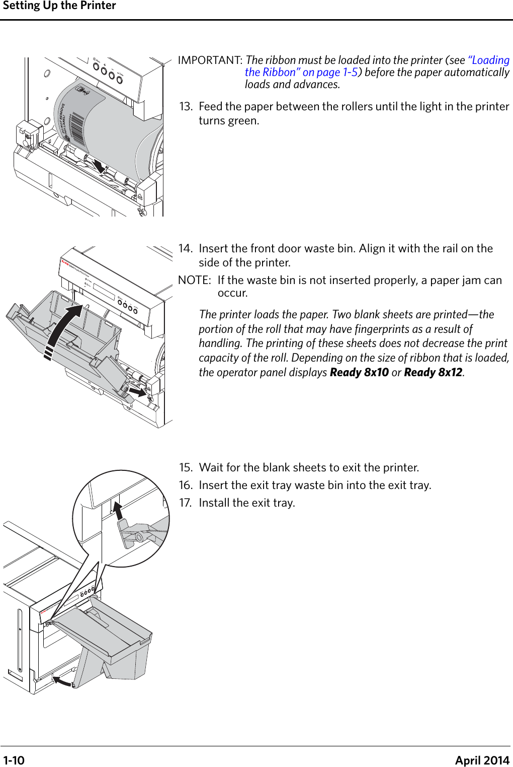  1-10 April 2014Setting Up the PrinterIMPORTANT: The ribbon must be loaded into the printer (see “Loading the Ribbon” on page 1-5) before the paper automatically loads and advances.13. Feed the paper between the rollers until the light in the printer turns green.14. Insert the front door waste bin. Align it with the rail on the side of the printer.NOTE:  If the waste bin is not inserted properly, a paper jam can occur.The printer loads the paper. Two blank sheets are printed—the portion of the roll that may have fingerprints as a result of handling. The printing of these sheets does not decrease the print capacity of the roll. Depending on the size of ribbon that is loaded, the operator panel displays Ready 8x10 or Ready 8x12.15. Wait for the blank sheets to exit the printer.16. Insert the exit tray waste bin into the exit tray.17. Install the exit tray.