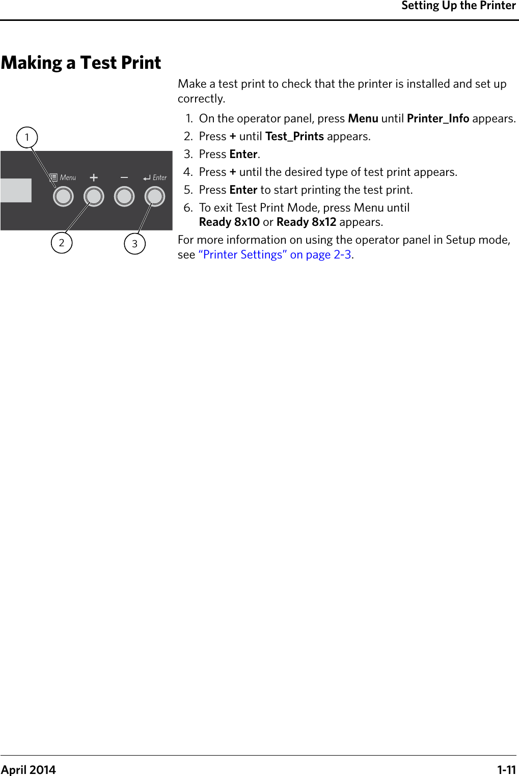 Setting Up the PrinterApril 2014 1-11Making a Test PrintMake a test print to check that the printer is installed and set up correctly. 1. On the operator panel, press Menu until Printer_Info appears.2. Press + until Te s t _ P r i n t s  appears.3. Press Enter. 4. Press + until the desired type of test print appears.5. Press Enter to start printing the test print. 6. To exit Test Print Mode, press Menu until Ready 8x10 or Ready 8x12 appears.For more information on using the operator panel in Setup mode, see “Printer Settings” on page 2-3.321