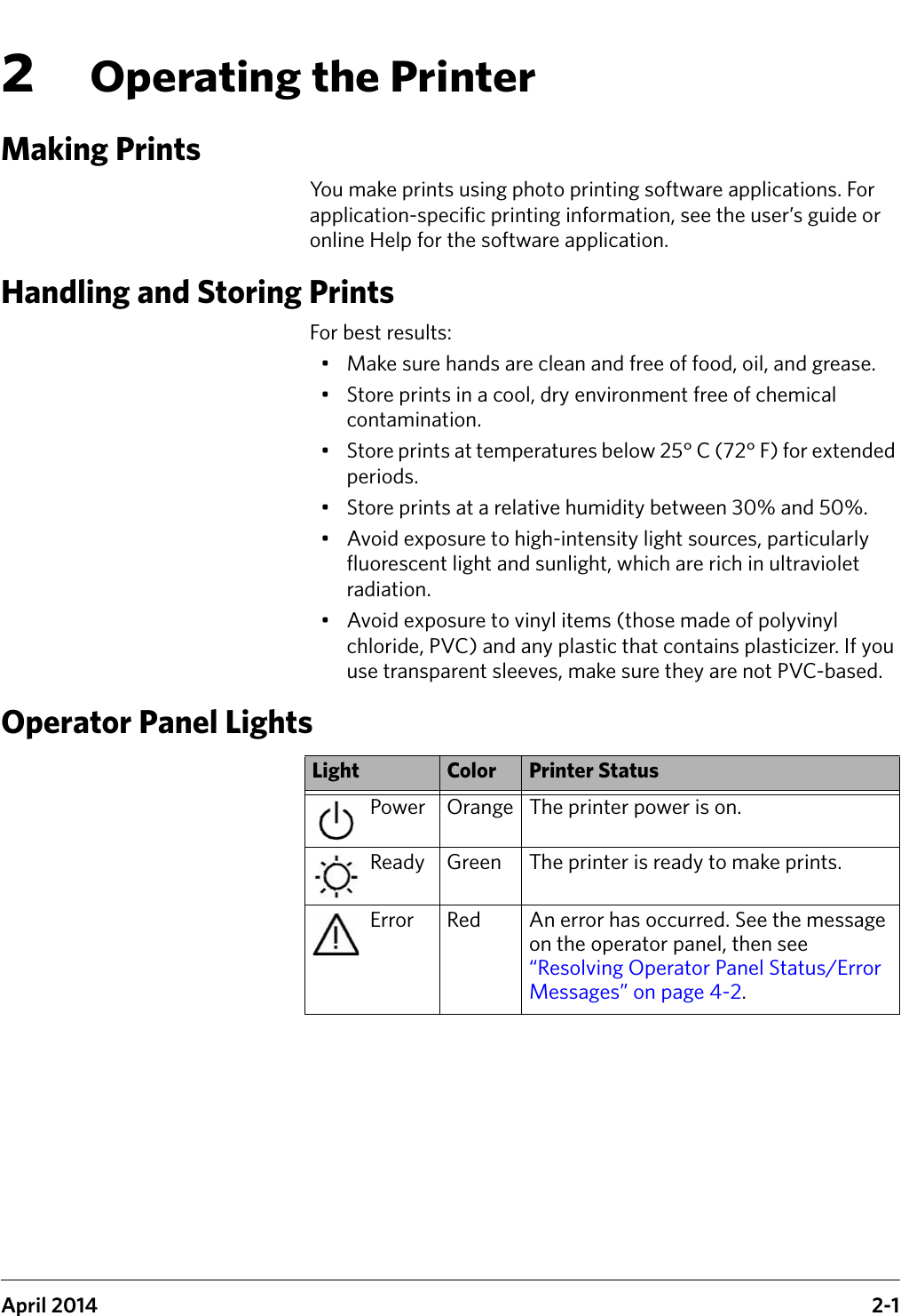 April 2014 2-12Operating the PrinterMaking PrintsYou make prints using photo printing software applications. For application-specific printing information, see the user’s guide or online Help for the software application.Handling and Storing PrintsFor best results:• Make sure hands are clean and free of food, oil, and grease.• Store prints in a cool, dry environment free of chemical contamination.• Store prints at temperatures below 25° C (72° F) for extended periods.• Store prints at a relative humidity between 30% and 50%.• Avoid exposure to high-intensity light sources, particularly fluorescent light and sunlight, which are rich in ultraviolet radiation.• Avoid exposure to vinyl items (those made of polyvinyl chloride, PVC) and any plastic that contains plasticizer. If you use transparent sleeves, make sure they are not PVC-based.Operator Panel Lights Light Color Printer StatusPower Orange The printer power is on.Ready Green The printer is ready to make prints.Error Red An error has occurred. See the message on the operator panel, then see “Resolving Operator Panel Status/Error Messages” on page 4-2.