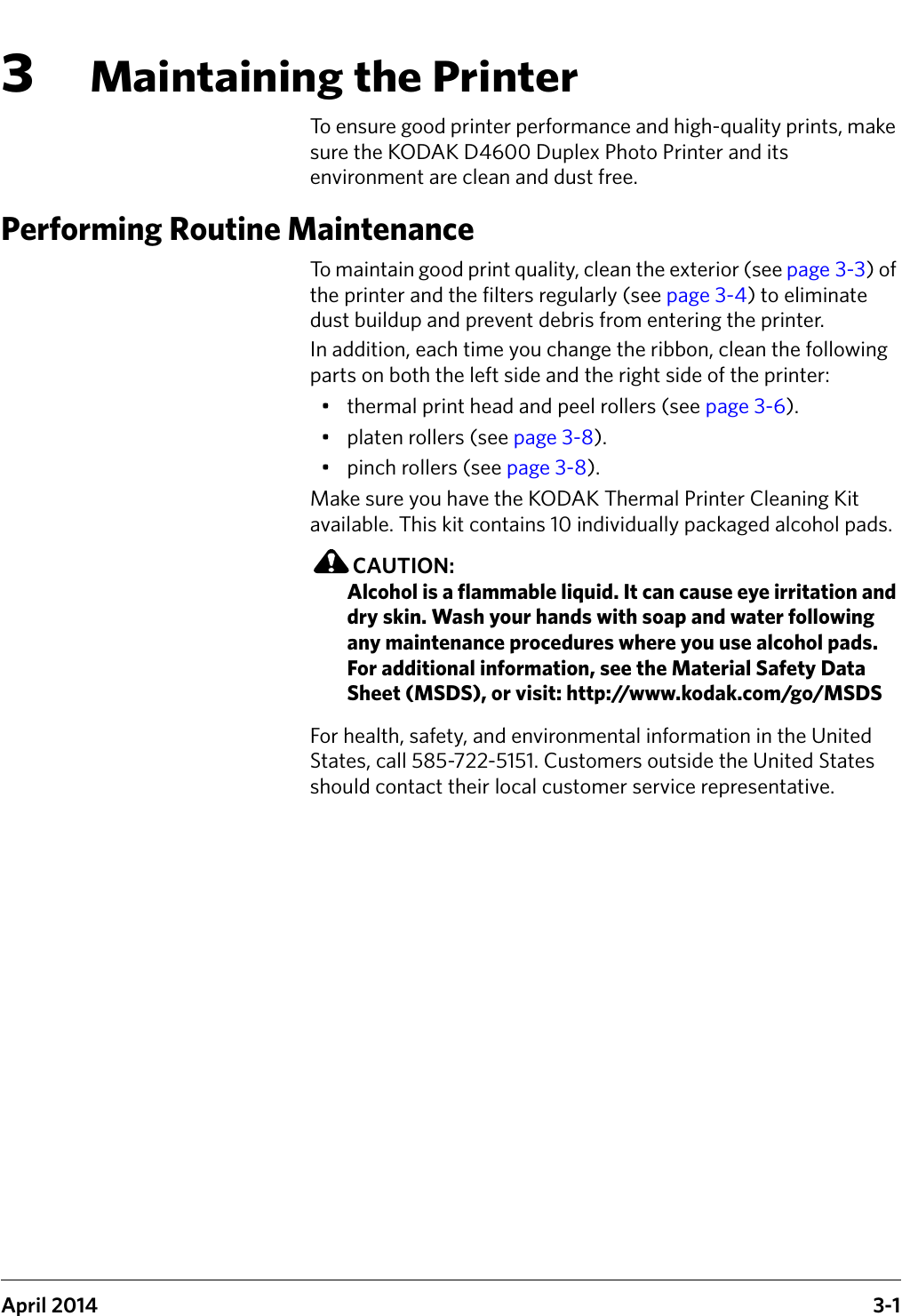 April 2014 3-13Maintaining the PrinterTo ensure good printer performance and high-quality prints, make sure the KODAK D4600 Duplex Photo Printer and its environment are clean and dust free.Performing Routine MaintenanceTo maintain good print quality, clean the exterior (see page 3-3) of the printer and the filters regularly (see page 3-4) to eliminate dust buildup and prevent debris from entering the printer.In addition, each time you change the ribbon, clean the following parts on both the left side and the right side of the printer: • thermal print head and peel rollers (see page 3-6).• platen rollers (see page 3-8).• pinch rollers (see page 3-8).Make sure you have the KODAK Thermal Printer Cleaning Kit available. This kit contains 10 individually packaged alcohol pads.CAUTION:Alcohol is a flammable liquid. It can cause eye irritation and dry skin. Wash your hands with soap and water following any maintenance procedures where you use alcohol pads. For additional information, see the Material Safety Data Sheet (MSDS), or visit: http://www.kodak.com/go/MSDSFor health, safety, and environmental information in the United States, call 585-722-5151. Customers outside the United States should contact their local customer service representative.