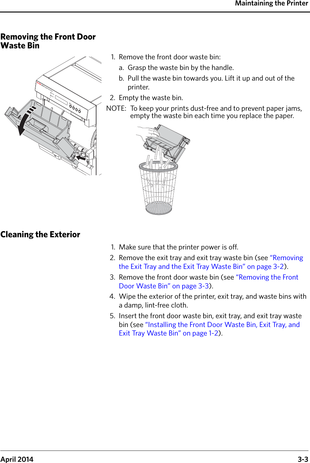 Maintaining the PrinterApril 2014 3-3Removing the Front Door Waste Bin1. Remove the front door waste bin:a. Grasp the waste bin by the handle.b. Pull the waste bin towards you. Lift it up and out of the printer.2. Empty the waste bin.NOTE:  To keep your prints dust-free and to prevent paper jams, empty the waste bin each time you replace the paper.Cleaning the Exterior1. Make sure that the printer power is off.2. Remove the exit tray and exit tray waste bin (see “Removing the Exit Tray and the Exit Tray Waste Bin” on page 3-2). 3. Remove the front door waste bin (see “Removing the Front Door Waste Bin” on page 3-3). 4. Wipe the exterior of the printer, exit tray, and waste bins with a damp, lint-free cloth.5. Insert the front door waste bin, exit tray, and exit tray waste bin (see “Installing the Front Door Waste Bin, Exit Tray, and Exit Tray Waste Bin” on page 1-2).