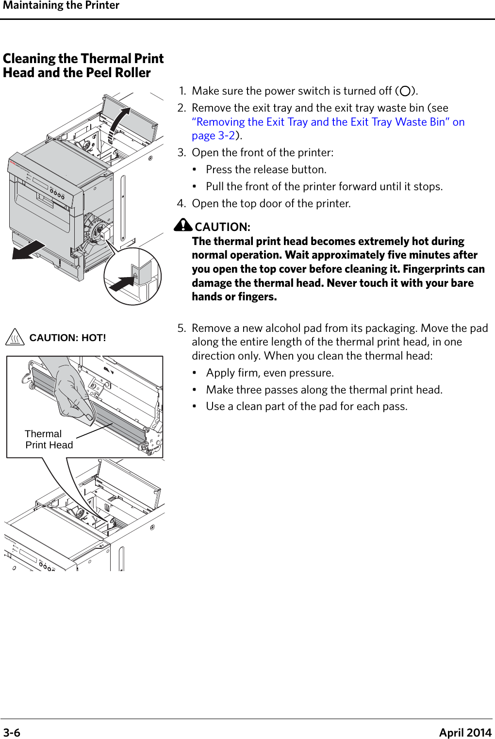  3-6 April 2014Maintaining the PrinterCleaning the Thermal Print Head and the Peel Roller1. Make sure the power switch is turned off ( ).2. Remove the exit tray and the exit tray waste bin (see “Removing the Exit Tray and the Exit Tray Waste Bin” on page 3-2). 3. Open the front of the printer:• Press the release button.• Pull the front of the printer forward until it stops.4. Open the top door of the printer.CAUTION:The thermal print head becomes extremely hot during normal operation. Wait approximately five minutes after you open the top cover before cleaning it. Fingerprints can damage the thermal head. Never touch it with your bare hands or fingers.5. Remove a new alcohol pad from its packaging. Move the pad along the entire length of the thermal print head, in one direction only. When you clean the thermal head:• Apply firm, even pressure.• Make three passes along the thermal print head.• Use a clean part of the pad for each pass.CAUTION: HOT!Thermal Print Head