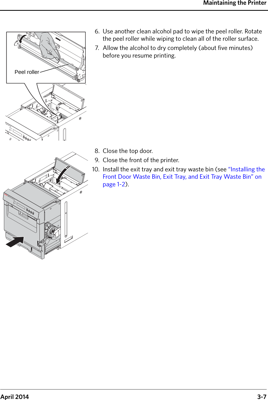 Maintaining the PrinterApril 2014 3-76. Use another clean alcohol pad to wipe the peel roller. Rotate the peel roller while wiping to clean all of the roller surface.7. Allow the alcohol to dry completely (about five minutes) before you resume printing.8. Close the top door.9. Close the front of the printer.10. Install the exit tray and exit tray waste bin (see “Installing the Front Door Waste Bin, Exit Tray, and Exit Tray Waste Bin” on page 1-2).Peel roller