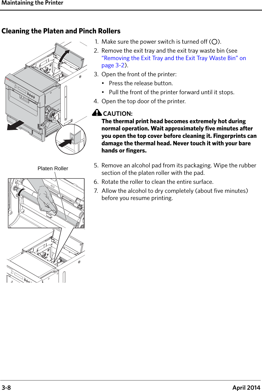  3-8 April 2014Maintaining the PrinterCleaning the Platen and Pinch Rollers1. Make sure the power switch is turned off ( ).2. Remove the exit tray and the exit tray waste bin (see “Removing the Exit Tray and the Exit Tray Waste Bin” on page 3-2). 3. Open the front of the printer:• Press the release button.• Pull the front of the printer forward until it stops.4. Open the top door of the printer.CAUTION:The thermal print head becomes extremely hot during normal operation. Wait approximately five minutes after you open the top cover before cleaning it. Fingerprints can damage the thermal head. Never touch it with your bare hands or fingers.5. Remove an alcohol pad from its packaging. Wipe the rubber section of the platen roller with the pad.6. Rotate the roller to clean the entire surface.7. Allow the alcohol to dry completely (about five minutes) before you resume printing.Platen Roller