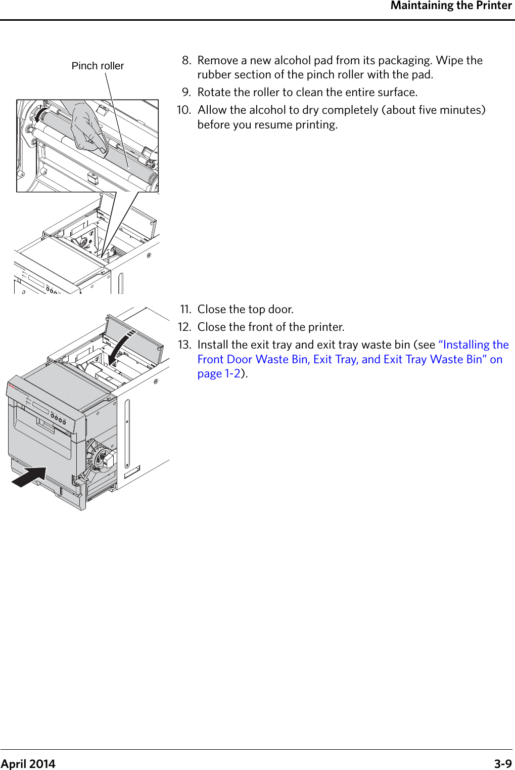 Maintaining the PrinterApril 2014 3-98. Remove a new alcohol pad from its packaging. Wipe the rubber section of the pinch roller with the pad.9. Rotate the roller to clean the entire surface.10. Allow the alcohol to dry completely (about five minutes) before you resume printing.11. Close the top door.12. Close the front of the printer.13. Install the exit tray and exit tray waste bin (see “Installing the Front Door Waste Bin, Exit Tray, and Exit Tray Waste Bin” on page 1-2).Pinch roller