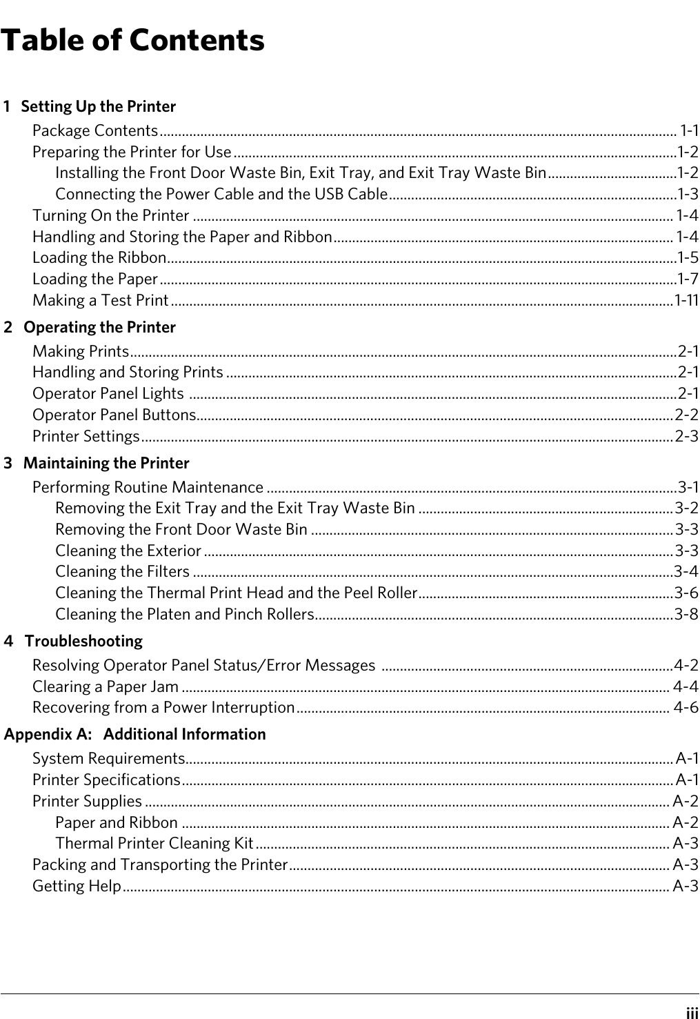 iiiTable of Contents1 Setting Up the PrinterPackage Contents............................................................................................................................................ 1-1Preparing the Printer for Use........................................................................................................................1-2Installing the Front Door Waste Bin, Exit Tray, and Exit Tray Waste Bin...................................1-2Connecting the Power Cable and the USB Cable..............................................................................1-3Turning On the Printer .................................................................................................................................. 1-4Handling and Storing the Paper and Ribbon............................................................................................ 1-4Loading the Ribbon..........................................................................................................................................1-5Loading the Paper............................................................................................................................................1-7Making a Test Print........................................................................................................................................1-112 Operating the PrinterMaking Prints....................................................................................................................................................2-1Handling and Storing Prints ..........................................................................................................................2-1Operator Panel Lights ....................................................................................................................................2-1Operator Panel Buttons.................................................................................................................................2-2Printer Settings................................................................................................................................................2-33 Maintaining the PrinterPerforming Routine Maintenance ...............................................................................................................3-1Removing the Exit Tray and the Exit Tray Waste Bin .....................................................................3-2Removing the Front Door Waste Bin ..................................................................................................3-3Cleaning the Exterior ...............................................................................................................................3-3Cleaning the Filters ..................................................................................................................................3-4Cleaning the Thermal Print Head and the Peel Roller.....................................................................3-6Cleaning the Platen and Pinch Rollers.................................................................................................3-84 TroubleshootingResolving Operator Panel Status/Error Messages  ...............................................................................4-2Clearing a Paper Jam .................................................................................................................................... 4-4Recovering from a Power Interruption..................................................................................................... 4-6Appendix A: Additional InformationSystem Requirements....................................................................................................................................A-1Printer Specifications.....................................................................................................................................A-1Printer Supplies .............................................................................................................................................. A-2Paper and Ribbon .................................................................................................................................... A-2Thermal Printer Cleaning Kit ................................................................................................................ A-3Packing and Transporting the Printer....................................................................................................... A-3Getting Help.................................................................................................................................................... A-3
