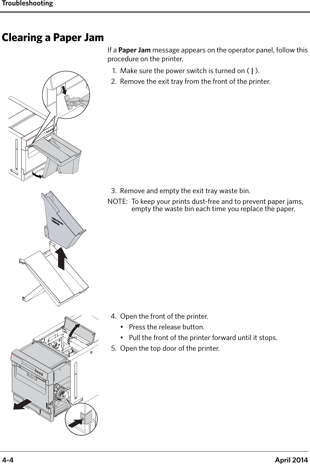  4-4 April 2014Tro u bl e s h o o ti ngClearing a Paper JamIf a Paper Jam message appears on the operator panel, follow this procedure on the printer.1. Make sure the power switch is turned on ( | ).2. Remove the exit tray from the front of the printer.3. Remove and empty the exit tray waste bin.NOTE:  To keep your prints dust-free and to prevent paper jams, empty the waste bin each time you replace the paper.4. Open the front of the printer.• Press the release button.• Pull the front of the printer forward until it stops.5. Open the top door of the printer.